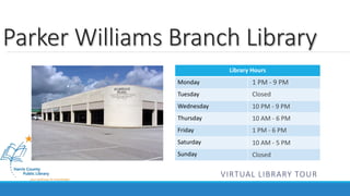 Parker Williams Branch Library 
Library Hours 
Monday 
Tuesday 
Wednesday 
Thursday 
Friday 
Saturday 
Sunday 
1 PM - 9 PM 
Closed 
10 PM - 9 PM 
10 AM - 6 PM 
1 PM - 6 PM 
10 AM - 5 PM 
Closed 
VIRTUAL LIBRARY TOUR 
 