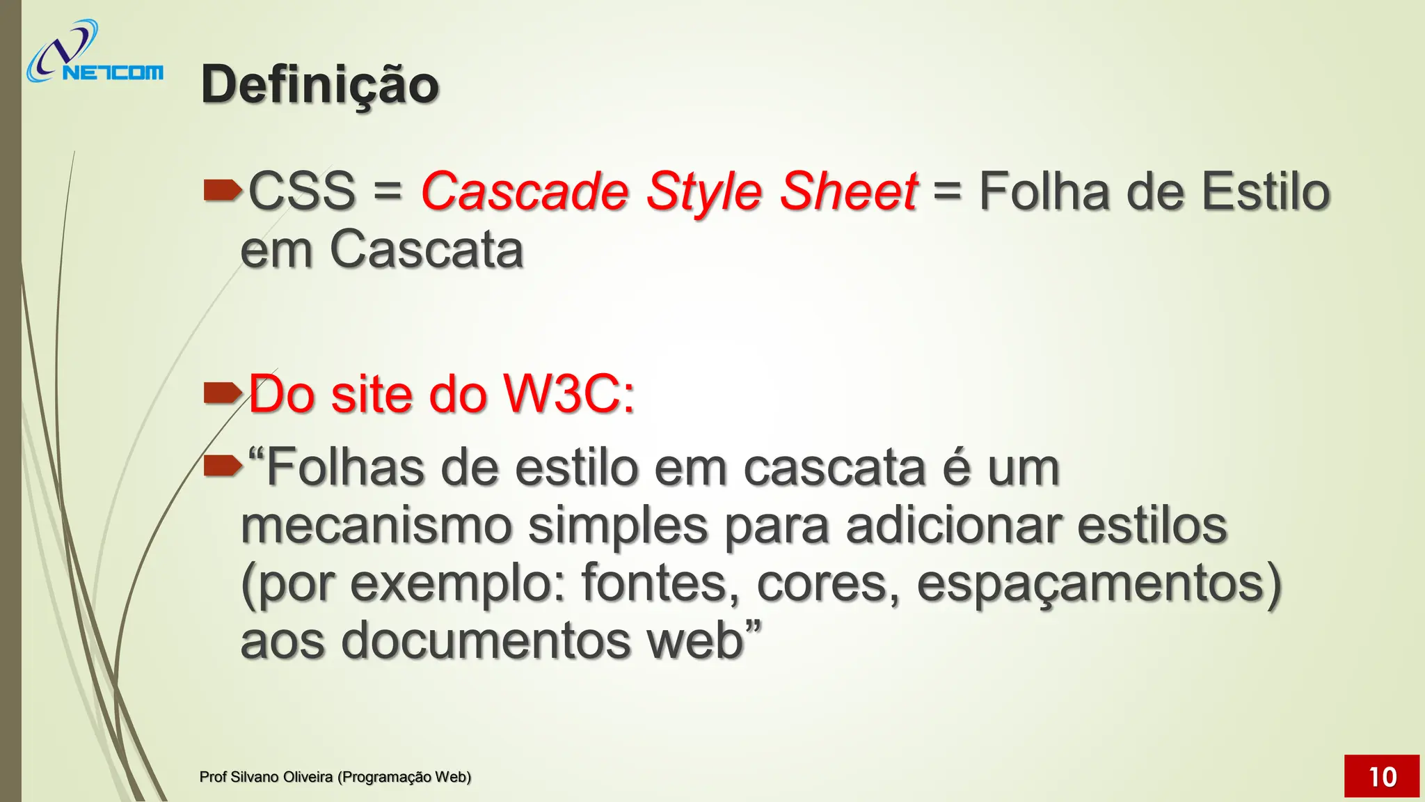 Definição
CSS = Cascade Style Sheet = Folha de Estilo
em Cascata
Do site do W3C:
“Folhas de estilo em cascata é um
mecanismo simples para adicionar estilos
(por exemplo: fontes, cores, espaçamentos)
aos documentos web”
Prof Silvano Oliveira (Programação Web) 10
 
