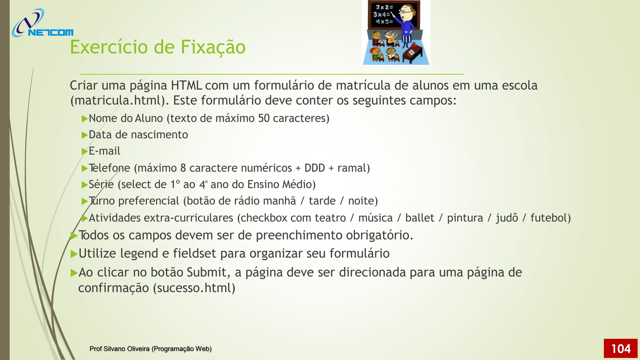 Exercício de Fixação
Criar uma página HTML com um formulário de matrícula de alunos em uma escola
(matricula.html). Este formulário deve conter os seguintes campos:
Nome do Aluno (texto de máximo 50 caracteres)
Data de nascimento
E-mail
T
elefone (máximo 8 caractere numéricos + DDD + ramal)
Série (select de 1º ao ano do Ensino Médio)
T
urno preferencial (botão de rádio manhã / tarde / noite)
Atividades extra-curriculares (checkbox com teatro / música / ballet / pintura / judô / futebol)
T
odos os campos devem ser de preenchimento obrigatório.
Utilize legend e fieldset para organizar seu formulário
Ao clicar no botão Submit, a página deve ser direcionada para uma página de
confirmação (sucesso.html)
4º
Prof Silvano Oliveira (Programação Web) 104
 