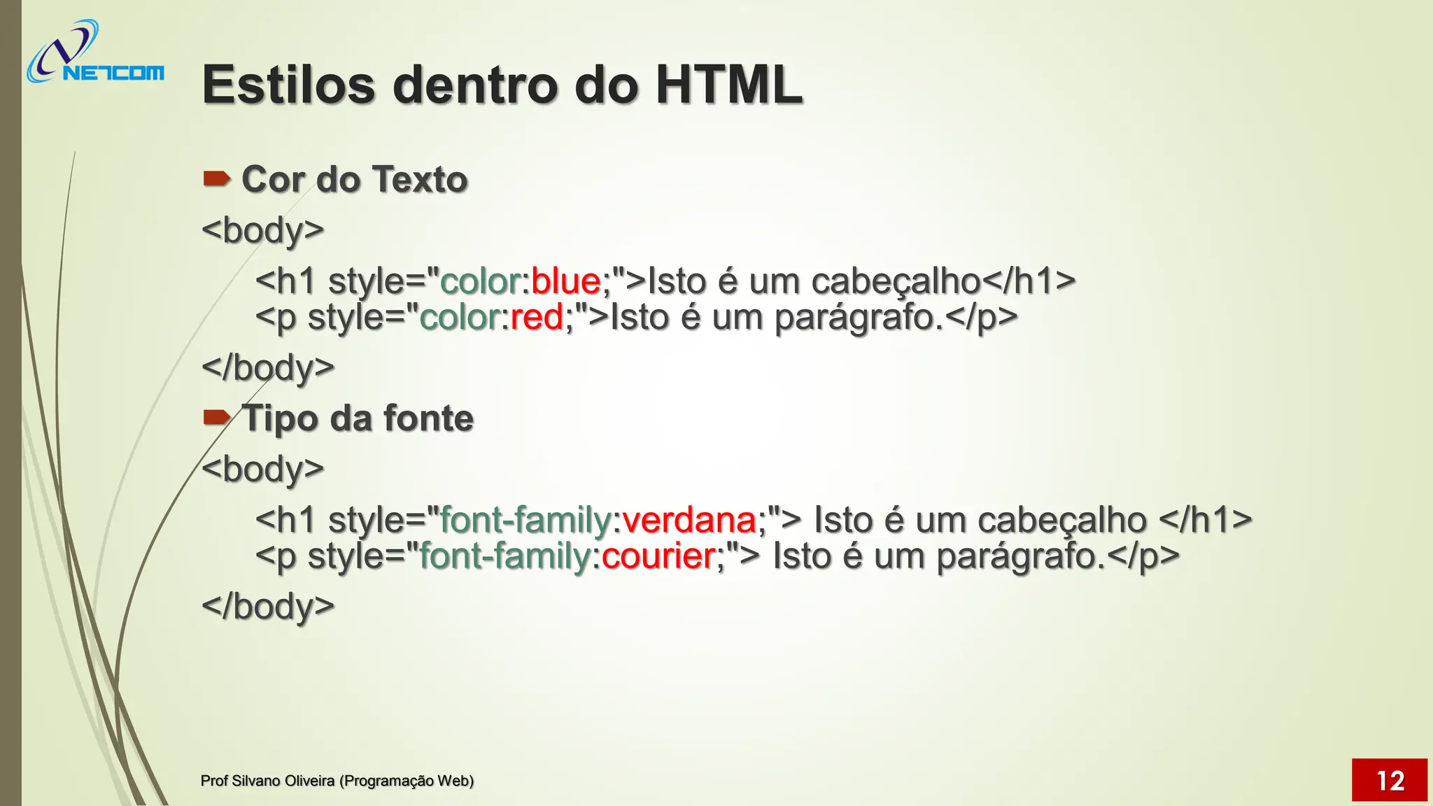 Estilos dentro do HTML
 Cor do Texto
<body>
<h1 style="color:blue;">Isto é um cabeçalho</h1>
<p style="color:red;">Isto é um parágrafo.</p>
</body>
 Tipo da fonte
<body>
<h1 style="font-family:verdana;"> Isto é um cabeçalho </h1>
<p style="font-family:courier;"> Isto é um parágrafo.</p>
</body>
Prof Silvano Oliveira (Programação Web) 12
 