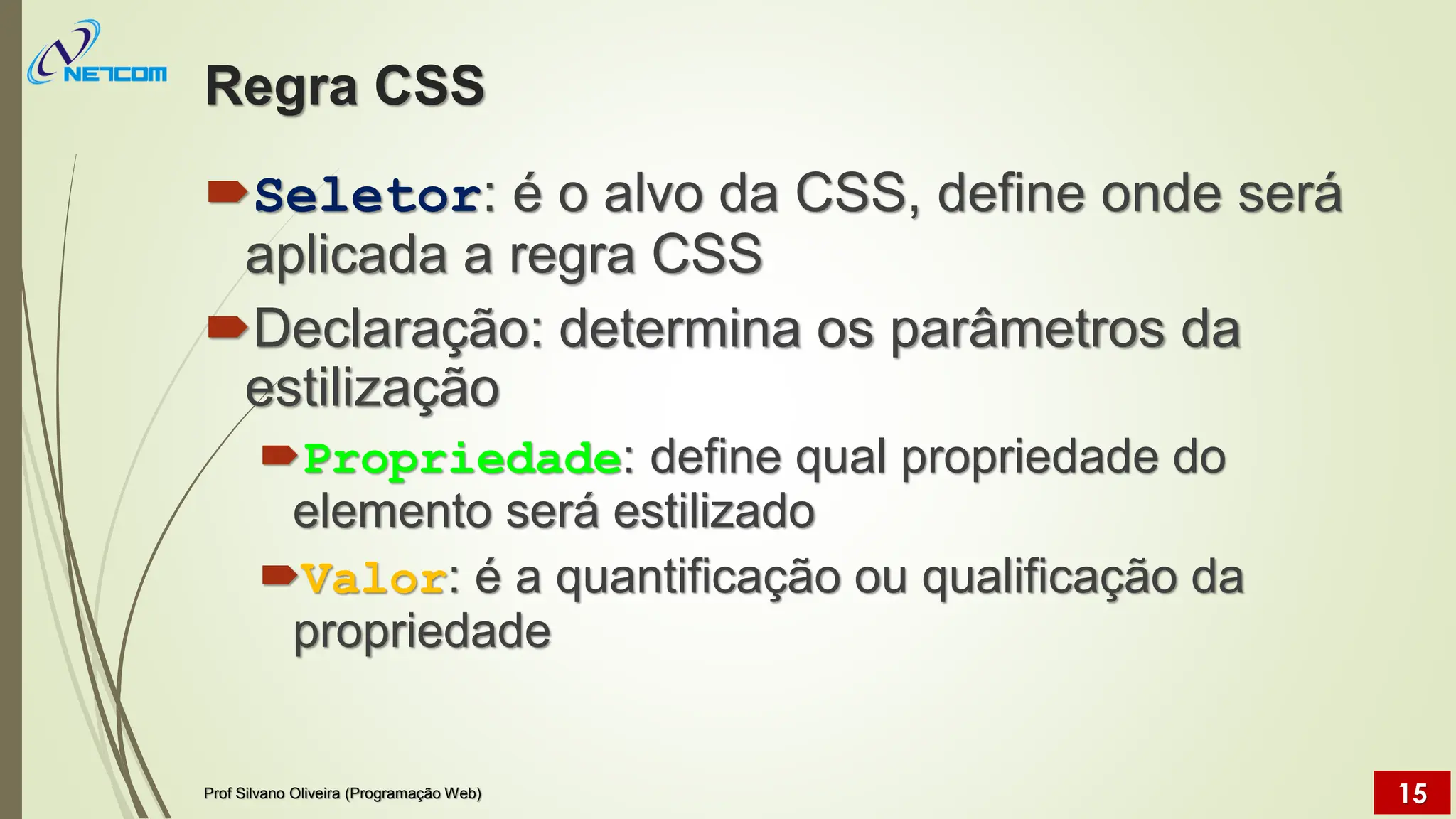 Regra CSS
Seletor: é o alvo da CSS, define onde será
aplicada a regra CSS
Declaração: determina os parâmetros da
estilização
Propriedade: define qual propriedade do
elemento será estilizado
Valor: é a quantificação ou qualificação da
propriedade
Prof Silvano Oliveira (Programação Web) 15
 