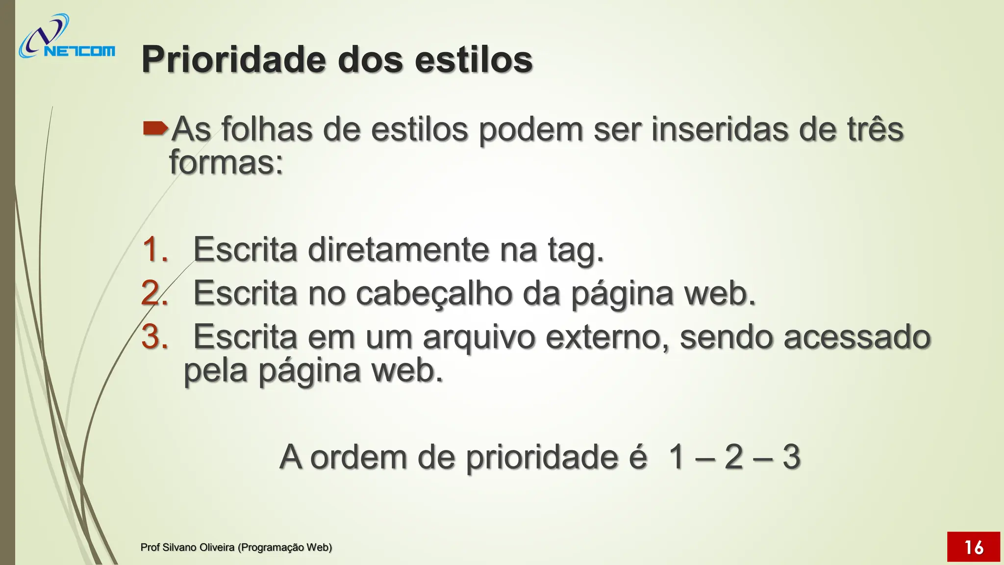 Prioridade dos estilos
As folhas de estilos podem ser inseridas de três
formas:
1. Escrita diretamente na tag.
2. Escrita no cabeçalho da página web.
3. Escrita em um arquivo externo, sendo acessado
pela página web.
A ordem de prioridade é 1 – 2 – 3
Prof Silvano Oliveira (Programação Web) 16
 