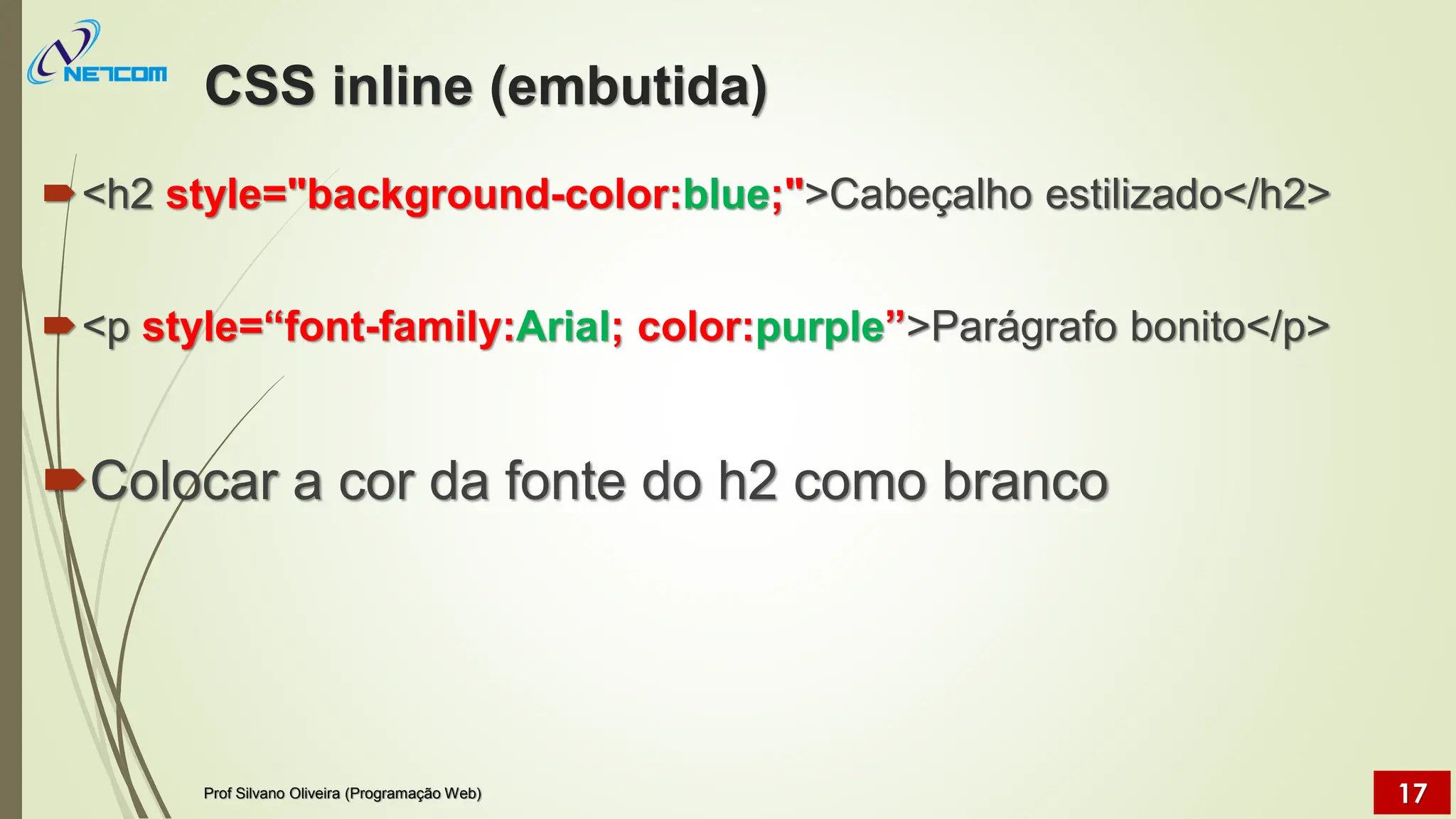 CSS inline (embutida)
<h2 style="background-color:blue;">Cabeçalho estilizado</h2>
<p style=“font-family:Arial; color:purple”>Parágrafo bonito</p>
Colocar a cor da fonte do h2 como branco
Prof Silvano Oliveira (Programação Web) 17
 