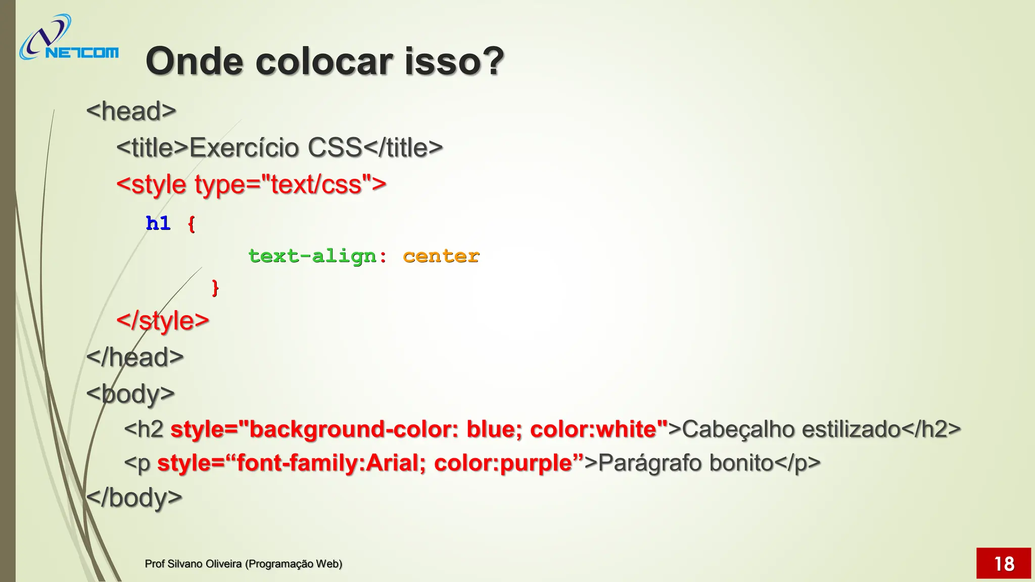 Onde colocar isso?
<head>
<title>Exercício CSS</title>
<style type="text/css">
h1 {
text-align: center
}
</style>
</head>
<body>
<h2 style="background-color: blue; color:white">Cabeçalho estilizado</h2>
<p style=“font-family:Arial; color:purple”>Parágrafo bonito</p>
</body>
Prof Silvano Oliveira (Programação Web) 18
 