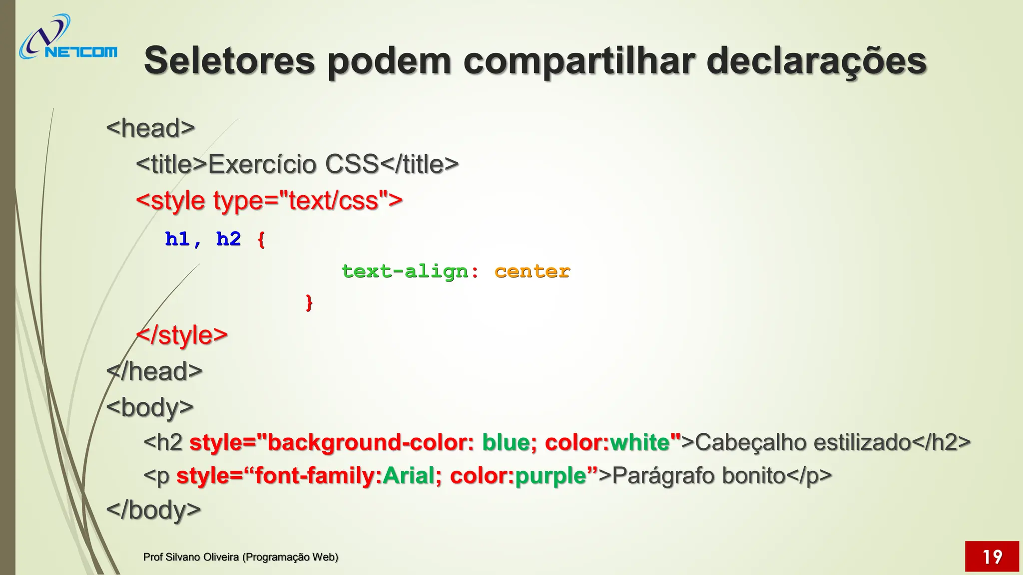 Seletores podem compartilhar declarações
<head>
<title>Exercício CSS</title>
<style type="text/css">
h1, h2 {
text-align: center
}
</style>
</head>
<body>
<h2 style="background-color: blue; color:white">Cabeçalho estilizado</h2>
<p style=“font-family:Arial; color:purple”>Parágrafo bonito</p>
</body>
Prof Silvano Oliveira (Programação Web) 19
 