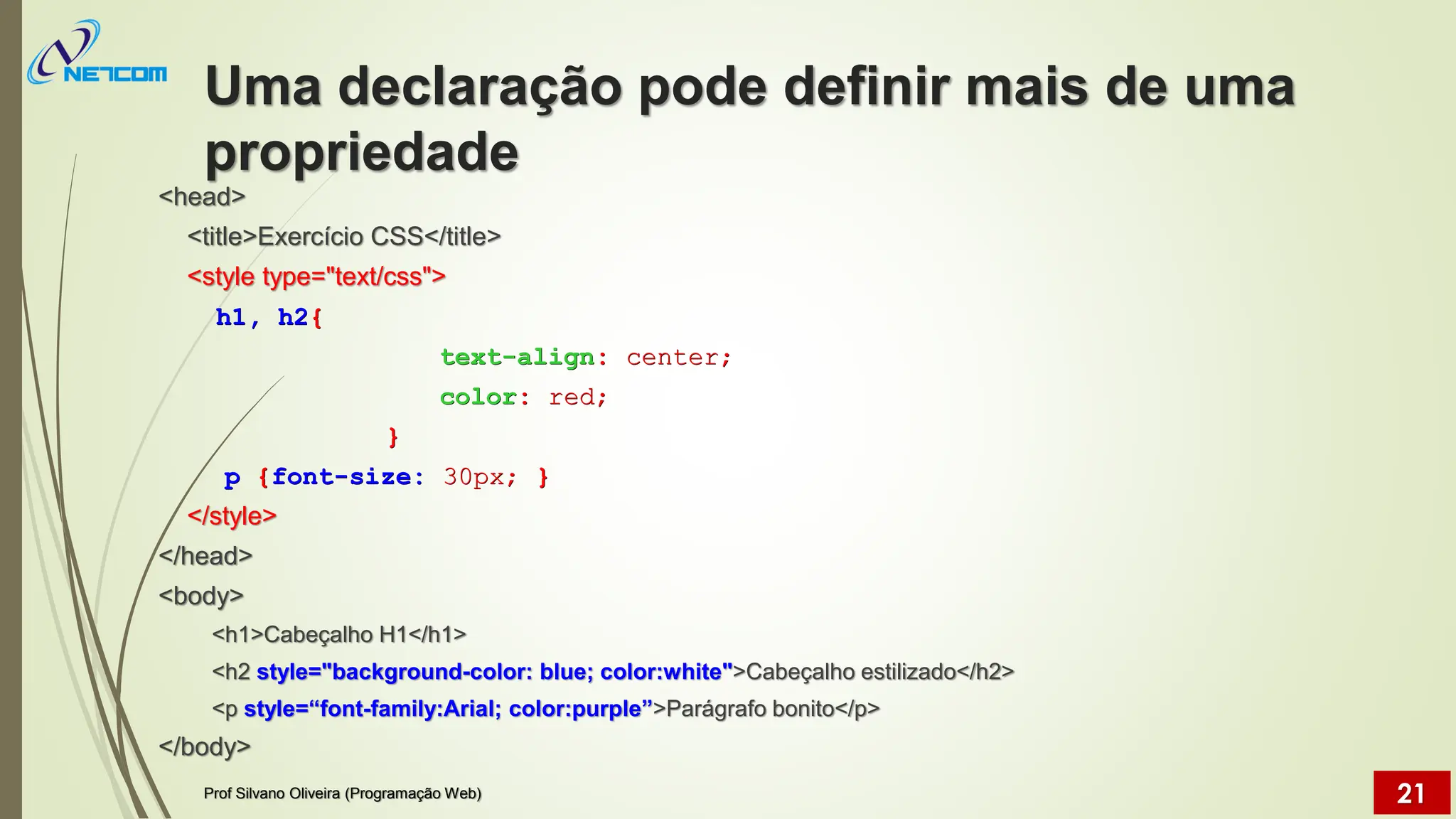 Uma declaração pode definir mais de uma
propriedade
<head>
<title>Exercício CSS</title>
<style type="text/css">
h1, h2{
text-align: center;
color: red;
}
p {font-size: 30px; }
</style>
</head>
<body>
<h1>Cabeçalho H1</h1>
<h2 style="background-color: blue; color:white">Cabeçalho estilizado</h2>
<p style=“font-family:Arial; color:purple”>Parágrafo bonito</p>
</body>
Prof Silvano Oliveira (Programação Web) 21
 