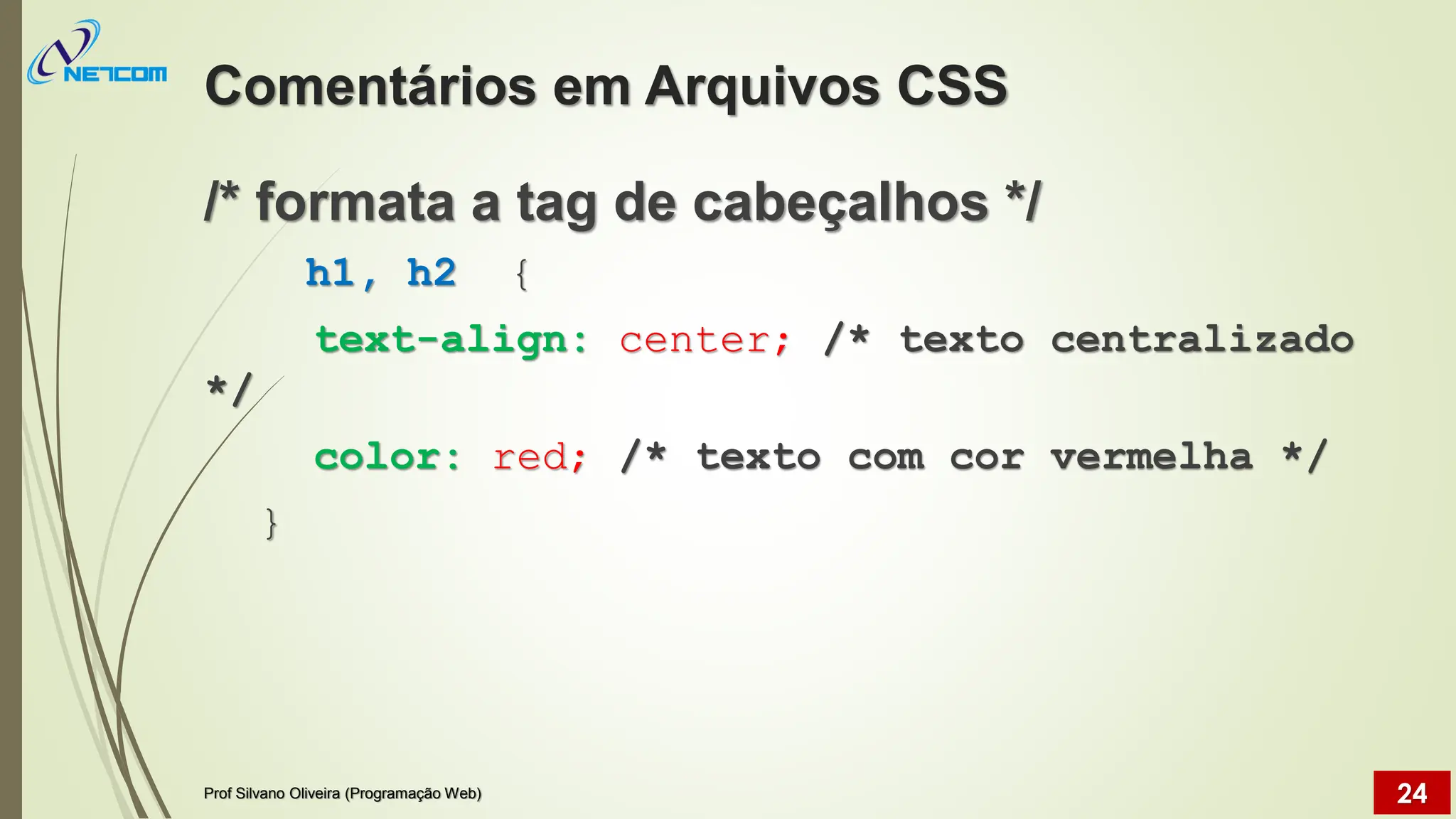 Comentários em Arquivos CSS
/* formata a tag de cabeçalhos */
h1, h2 {
text-align: center; /* texto centralizado
*/
color: red; /* texto com cor vermelha */
}
Prof Silvano Oliveira (Programação Web) 24
 