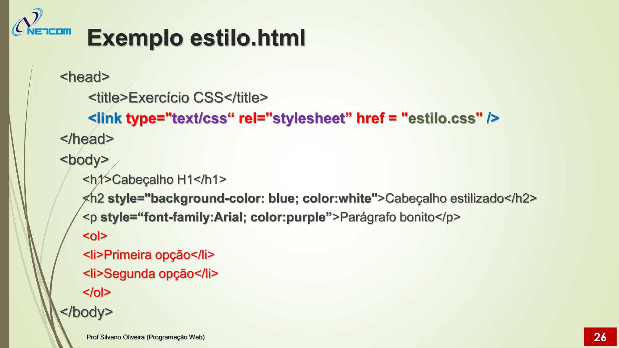 Exemplo estilo.html
<head>
<title>Exercício CSS</title>
<link type="text/css“ rel="stylesheet” href = "estilo.css" />
</head>
<body>
<h1>Cabeçalho H1</h1>
<h2 style="background-color: blue; color:white">Cabeçalho estilizado</h2>
<p style=“font-family:Arial; color:purple”>Parágrafo bonito</p>
<ol>
<li>Primeira opção</li>
<li>Segunda opção</li>
</ol>
</body>
Prof Silvano Oliveira (Programação Web) 26
 