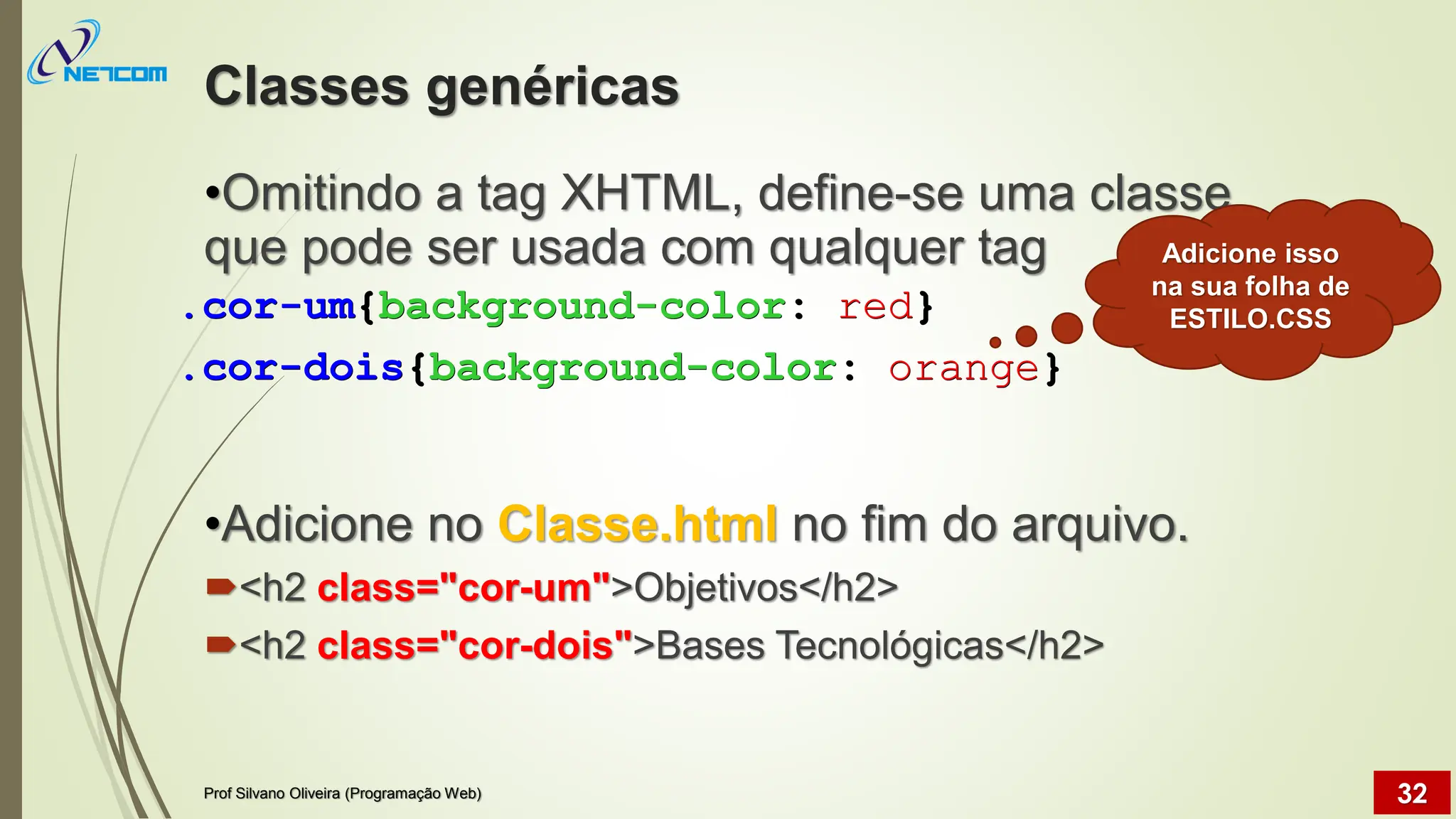 Classes genéricas
•Omitindo a tag XHTML, define-se uma classe
que pode ser usada com qualquer tag
•Adicione no Classe.html no fim do arquivo.
<h2 class="cor-um">Objetivos</h2>
<h2 class="cor-dois">Bases Tecnológicas</h2>
Prof Silvano Oliveira (Programação Web) 32
.cor-um{background-color: red}
.cor-dois{background-color: orange}
Adicione isso
na sua folha de
ESTILO.CSS
 