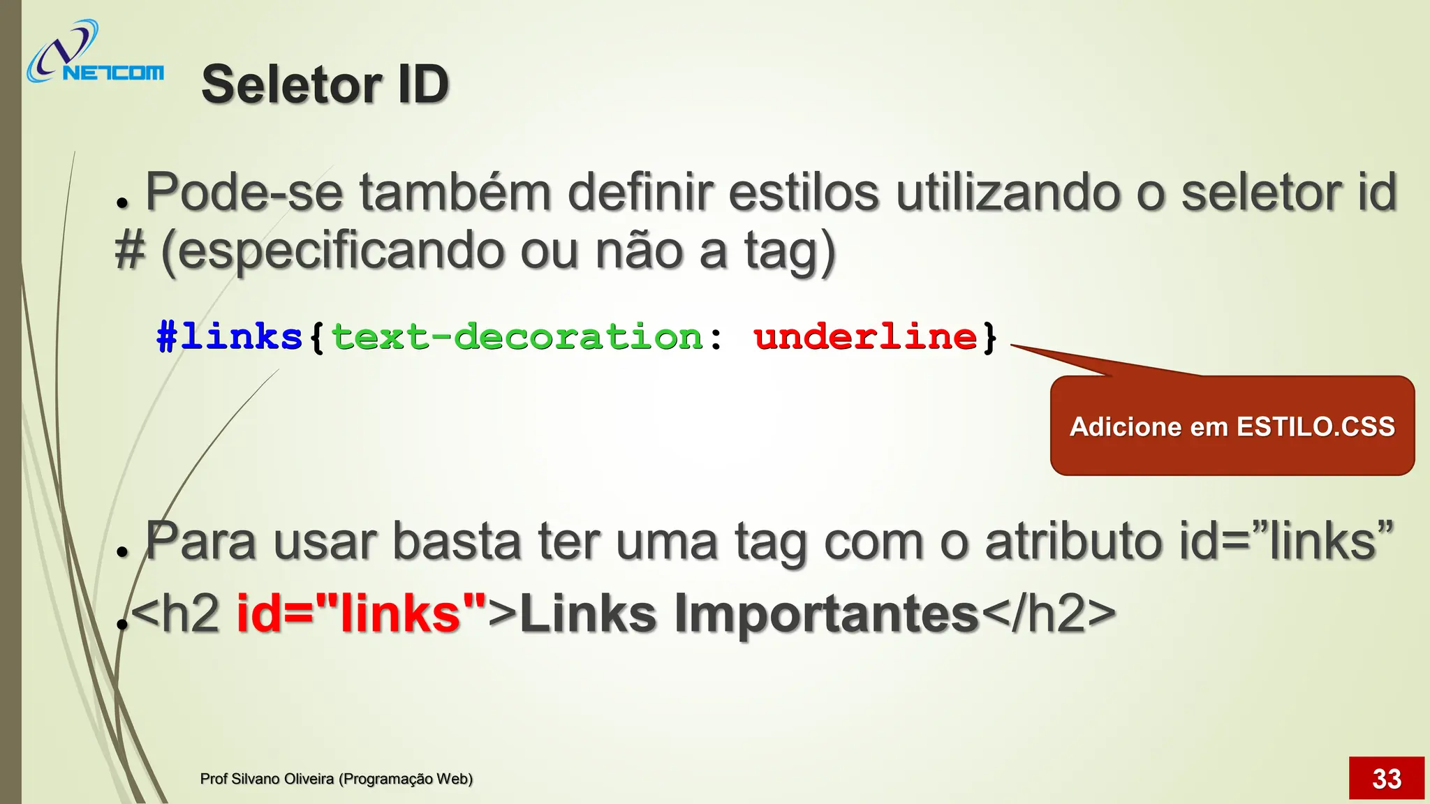 Seletor ID
● Pode-se também definir estilos utilizando o seletor id
# (especificando ou não a tag)
● Para usar basta ter uma tag com o atributo id=”links”
●<h2 id="links">Links Importantes</h2>
Prof Silvano Oliveira (Programação Web) 33
#links{text-decoration: underline}
Adicione em ESTILO.CSS
 