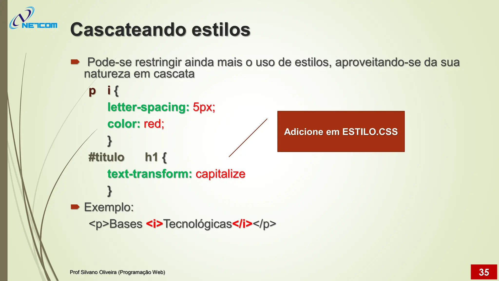 Cascateando estilos
 Pode-se restringir ainda mais o uso de estilos, aproveitando-se da sua
natureza em cascata
p i {
letter-spacing: 5px;
color: red;
}
#titulo h1 {
text-transform: capitalize
}
 Exemplo:
<p>Bases <i>Tecnológicas</i></p>
Adicione em ESTILO.CSS
Prof Silvano Oliveira (Programação Web) 35
 