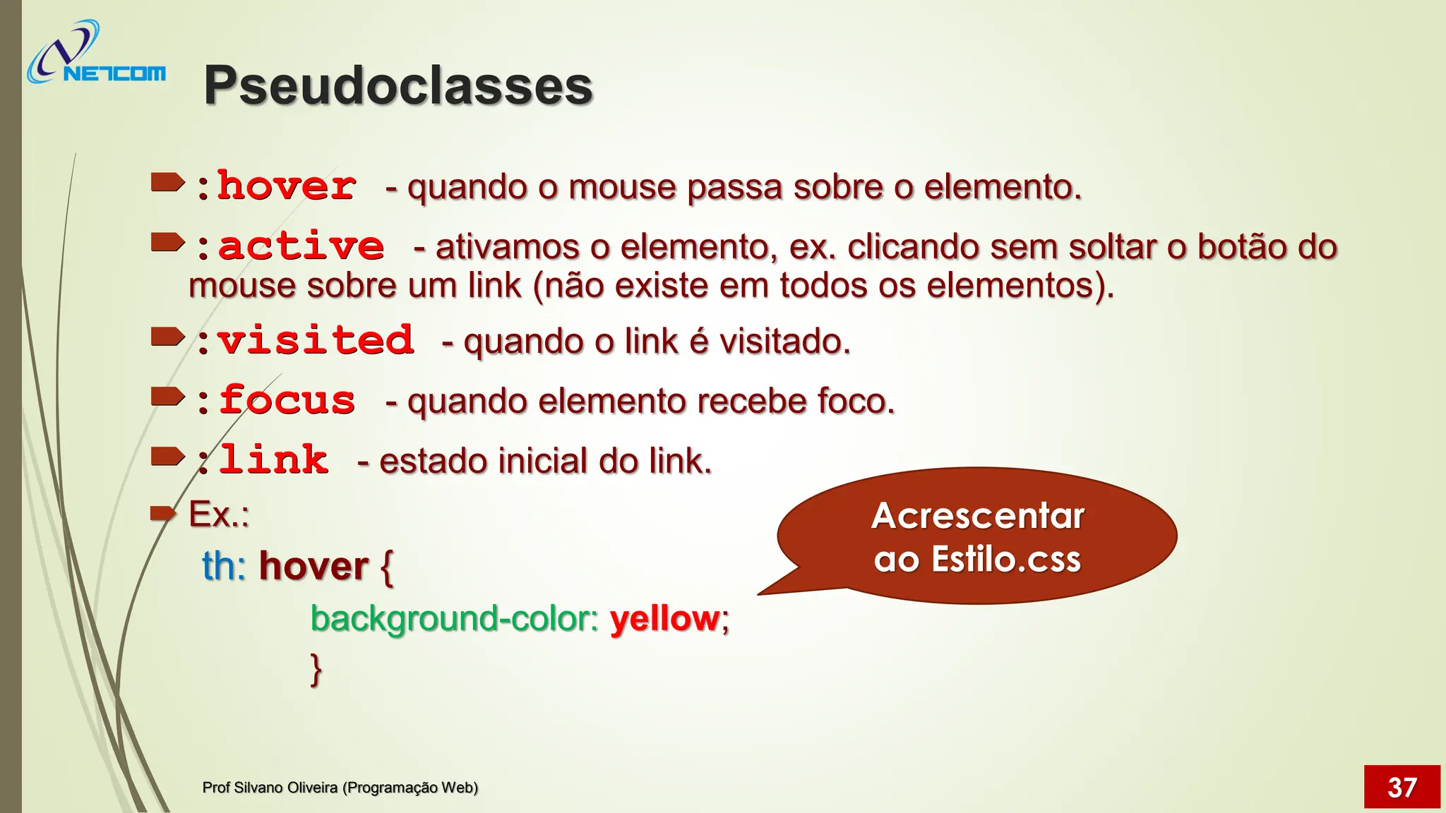 Pseudoclasses
:hover - quando o mouse passa sobre o elemento.
:active - ativamos o elemento, ex. clicando sem soltar o botão do
mouse sobre um link (não existe em todos os elementos).
:visited - quando o link é visitado.
:focus - quando elemento recebe foco.
:link - estado inicial do link.
 Ex.:
th: hover {
background-color: yellow;
}
Prof Silvano Oliveira (Programação Web) 37
Acrescentar
ao Estilo.css
 