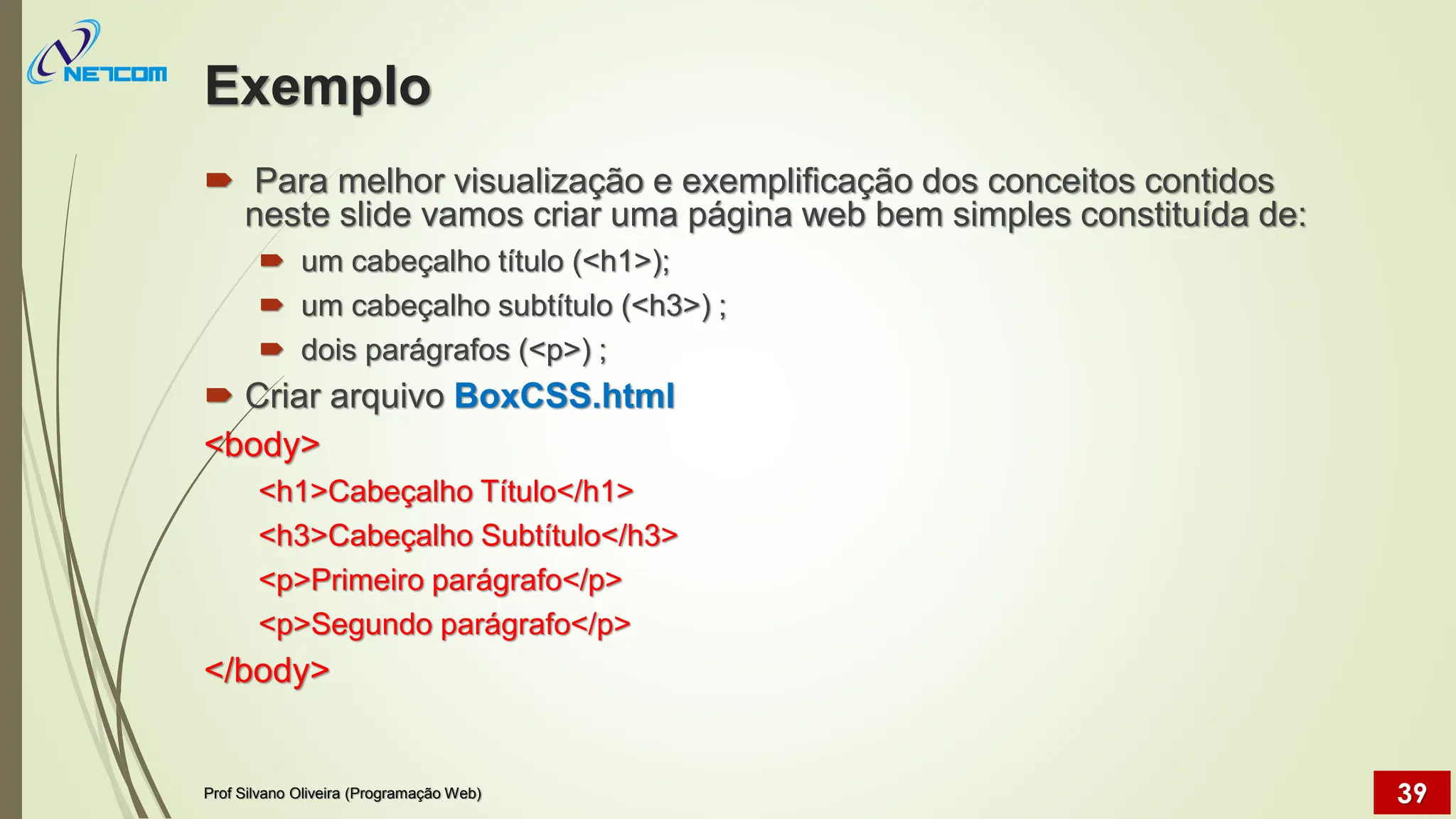 Exemplo
 Para melhor visualização e exemplificação dos conceitos contidos
neste slide vamos criar uma página web bem simples constituída de:
 um cabeçalho título (<h1>);
 um cabeçalho subtítulo (<h3>) ;
 dois parágrafos (<p>) ;
 Criar arquivo BoxCSS.html
<body>
<h1>Cabeçalho Título</h1>
<h3>Cabeçalho Subtítulo</h3>
<p>Primeiro parágrafo</p>
<p>Segundo parágrafo</p>
</body>
Prof Silvano Oliveira (Programação Web) 39
 