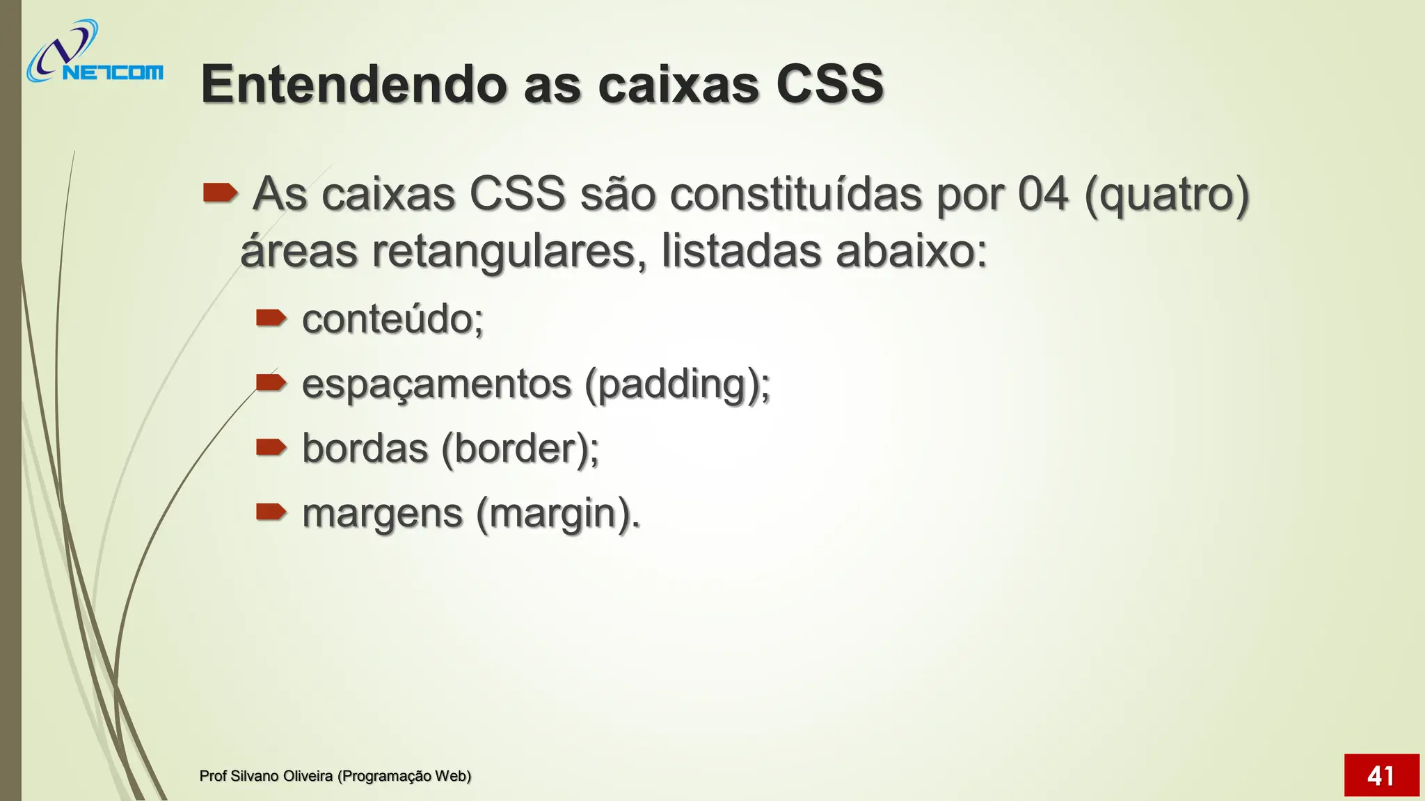 Entendendo as caixas CSS
 As caixas CSS são constituídas por 04 (quatro)
áreas retangulares, listadas abaixo:
 conteúdo;
 espaçamentos (padding);
 bordas (border);
 margens (margin).
Prof Silvano Oliveira (Programação Web) 41
 
