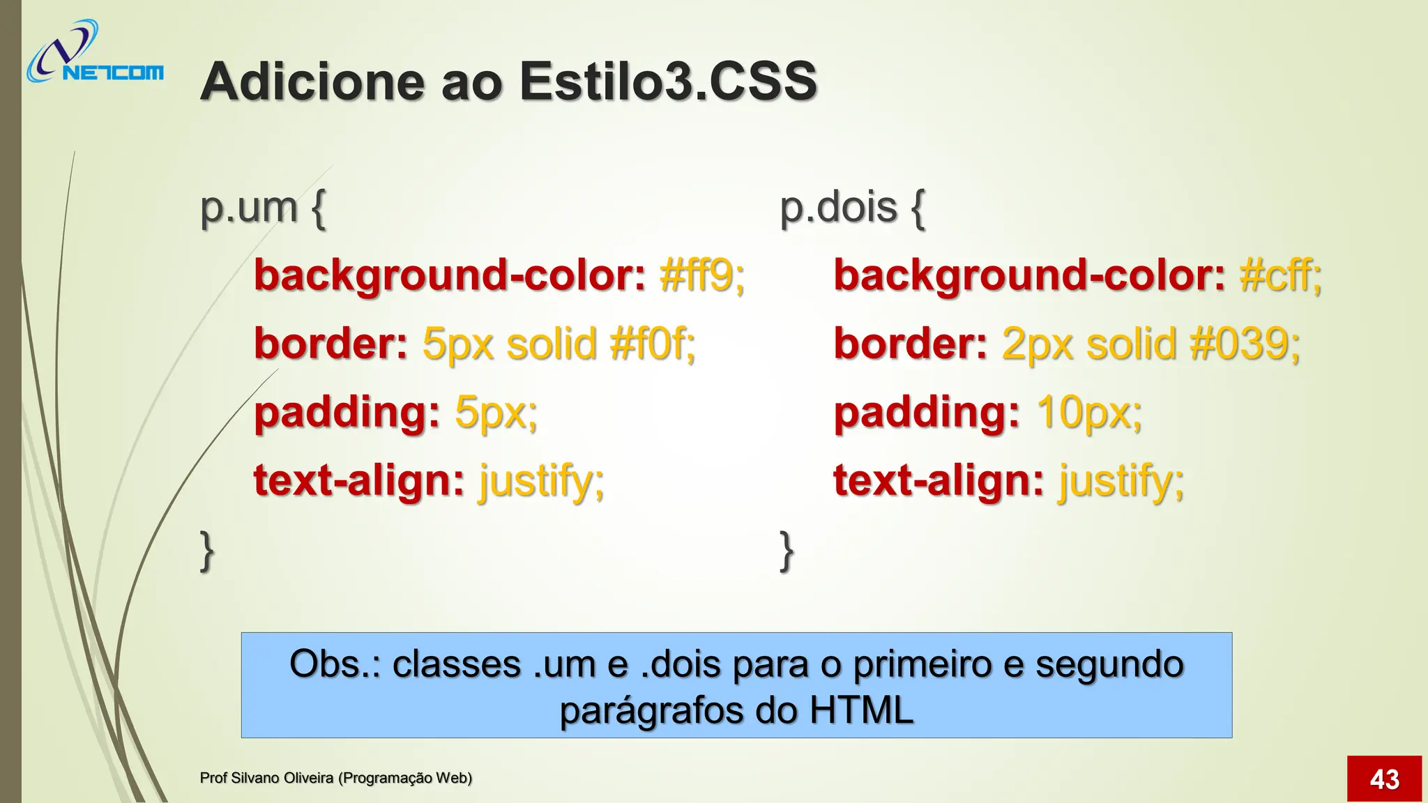 Adicione ao Estilo3.CSS
p.um {
background-color: #ff9;
border: 5px solid #f0f;
padding: 5px;
text-align: justify;
}
p.dois {
background-color: #cff;
border: 2px solid #039;
padding: 10px;
text-align: justify;
}
Prof Silvano Oliveira (Programação Web) 43
Obs.: classes .um e .dois para o primeiro e segundo
parágrafos do HTML
 