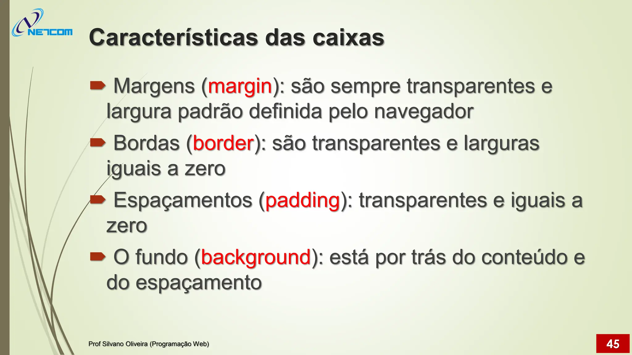 Características das caixas
 Margens (margin): são sempre transparentes e
largura padrão definida pelo navegador
 Bordas (border): são transparentes e larguras
iguais a zero
 Espaçamentos (padding): transparentes e iguais a
zero
 O fundo (background): está por trás do conteúdo e
do espaçamento
Prof Silvano Oliveira (Programação Web) 45
 
