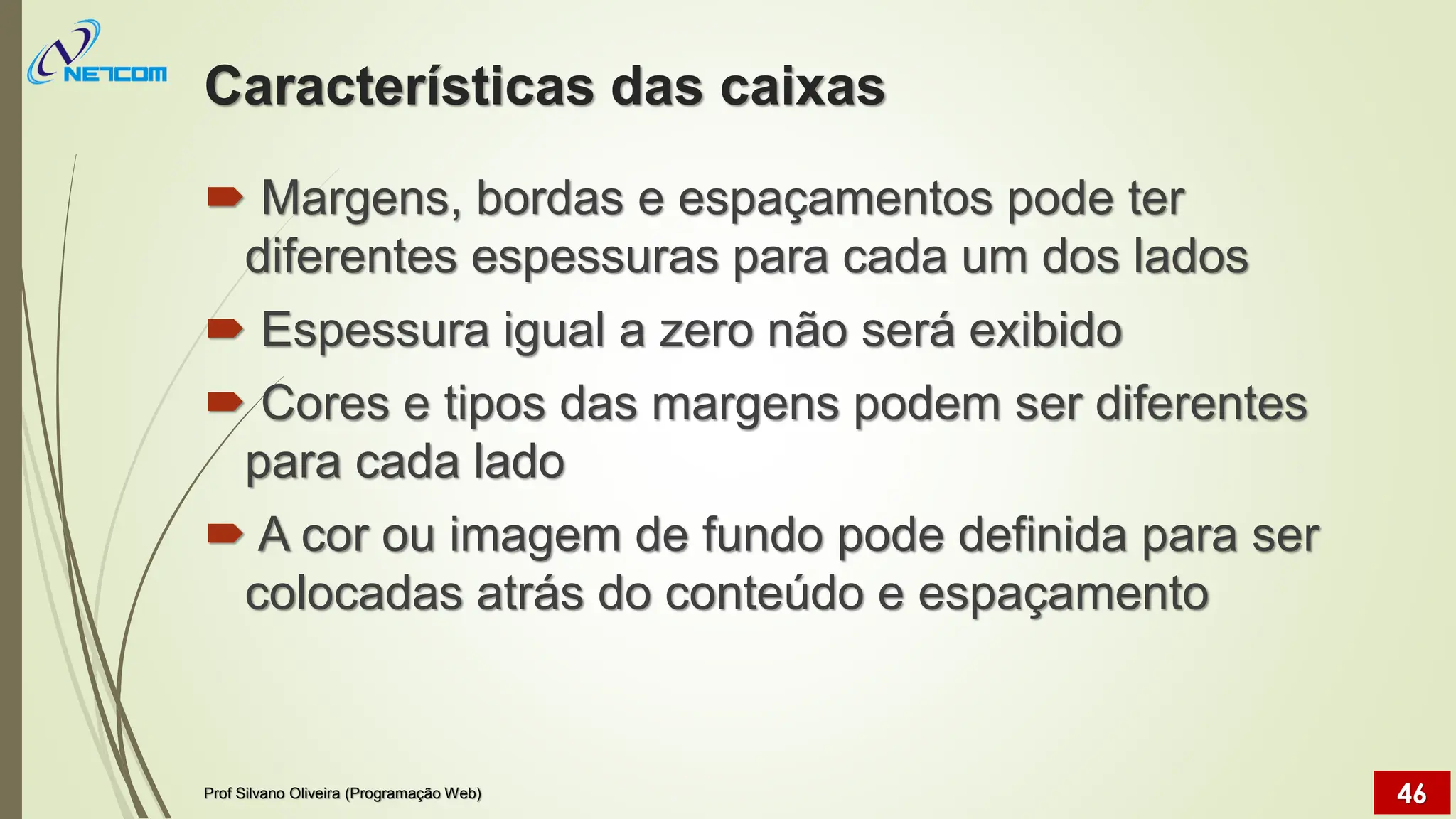 Características das caixas
 Margens, bordas e espaçamentos pode ter
diferentes espessuras para cada um dos lados
 Espessura igual a zero não será exibido
 Cores e tipos das margens podem ser diferentes
para cada lado
 A cor ou imagem de fundo pode definida para ser
colocadas atrás do conteúdo e espaçamento
Prof Silvano Oliveira (Programação Web) 46
 