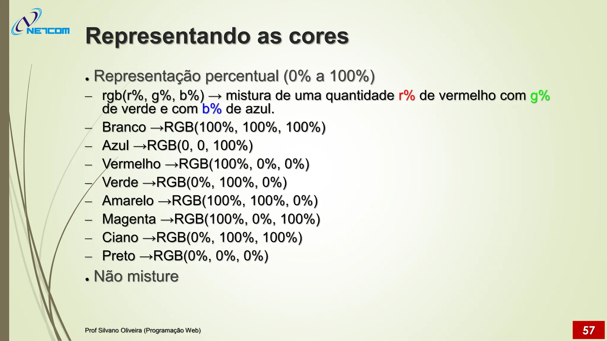 Representando as cores
● Representação percentual (0% a 100%)
– rgb(r%, g%, b%) → mistura de uma quantidade r% de vermelho com g%
de verde e com b% de azul.
– Branco →RGB(100%, 100%, 100%)
– Azul →RGB(0, 0, 100%)
– Vermelho →RGB(100%, 0%, 0%)
– Verde →RGB(0%, 100%, 0%)
– Amarelo →RGB(100%, 100%, 0%)
– Magenta →RGB(100%, 0%, 100%)
– Ciano →RGB(0%, 100%, 100%)
– Preto →RGB(0%, 0%, 0%)
● Não misture
Prof Silvano Oliveira (Programação Web) 57
 