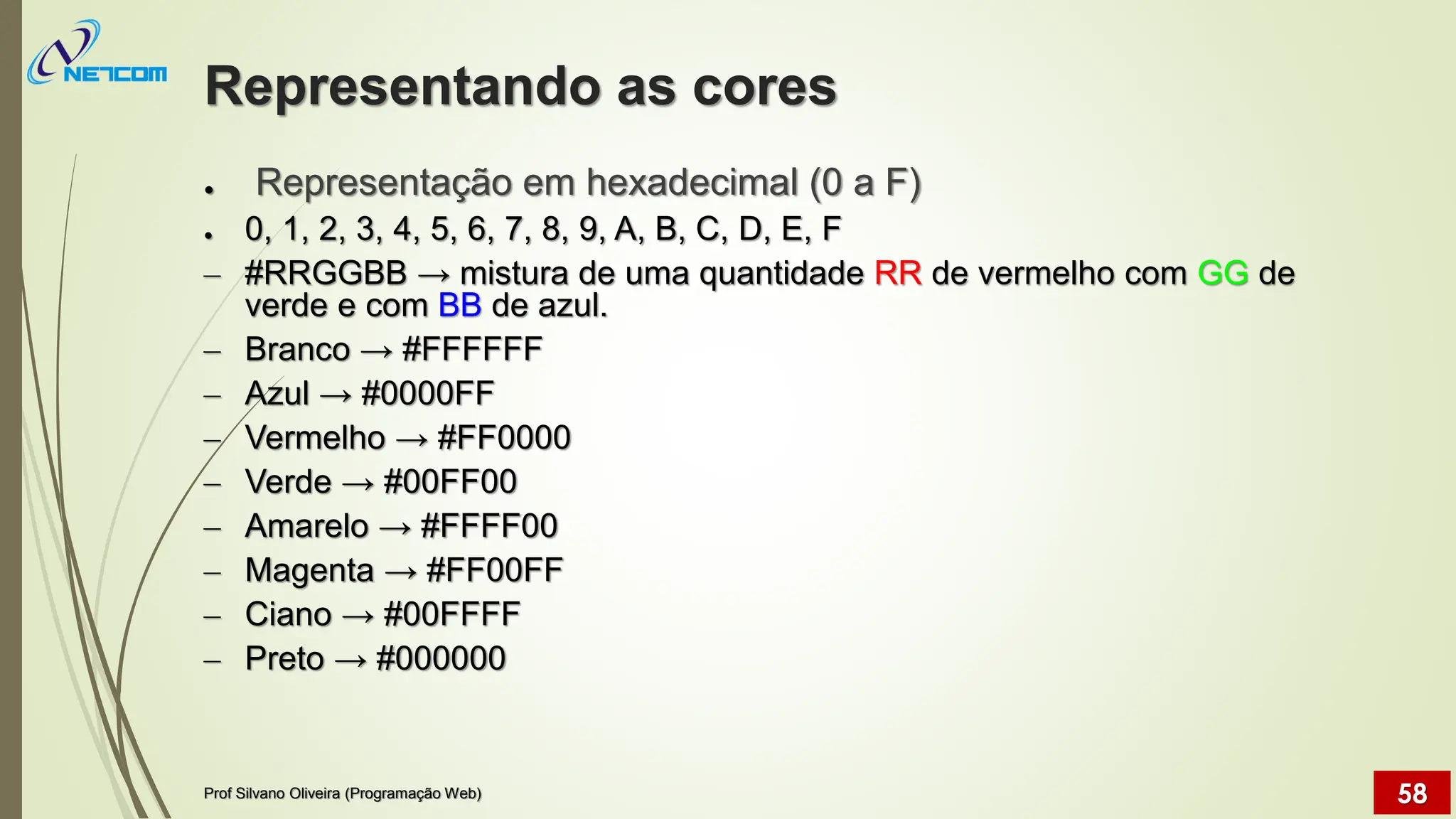 Representando as cores
● Representação em hexadecimal (0 a F)
● 0, 1, 2, 3, 4, 5, 6, 7, 8, 9, A, B, C, D, E, F
– #RRGGBB → mistura de uma quantidade RR de vermelho com GG de
verde e com BB de azul.
– Branco → #FFFFFF
– Azul → #0000FF
– Vermelho → #FF0000
– Verde → #00FF00
– Amarelo → #FFFF00
– Magenta → #FF00FF
– Ciano → #00FFFF
– Preto → #000000
Prof Silvano Oliveira (Programação Web) 58
 