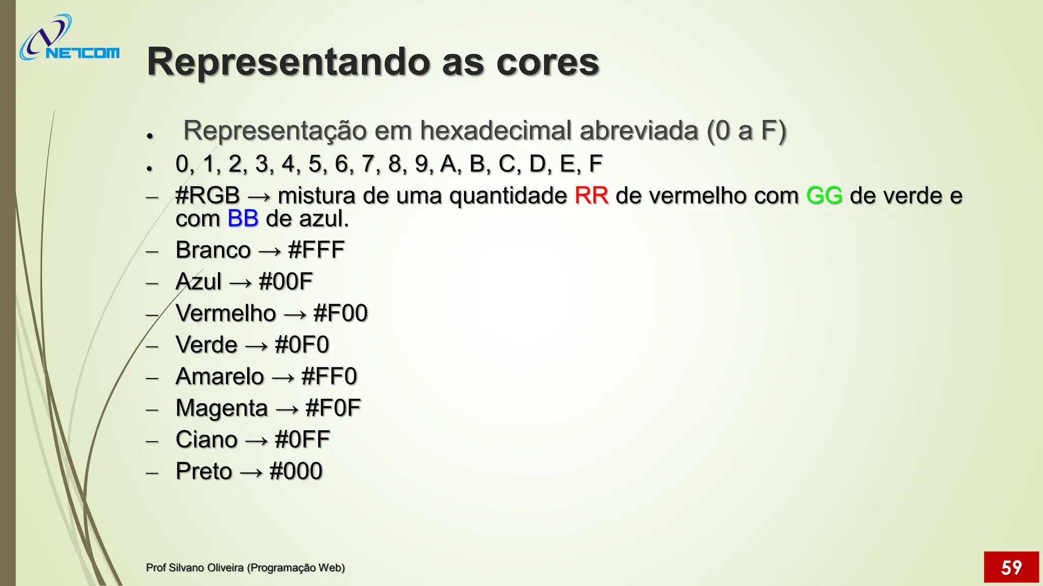 Representando as cores
● Representação em hexadecimal abreviada (0 a F)
● 0, 1, 2, 3, 4, 5, 6, 7, 8, 9, A, B, C, D, E, F
– #RGB → mistura de uma quantidade RR de vermelho com GG de verde e
com BB de azul.
– Branco → #FFF
– Azul → #00F
– Vermelho → #F00
– Verde → #0F0
– Amarelo → #FF0
– Magenta → #F0F
– Ciano → #0FF
– Preto → #000
Prof Silvano Oliveira (Programação Web) 59
 