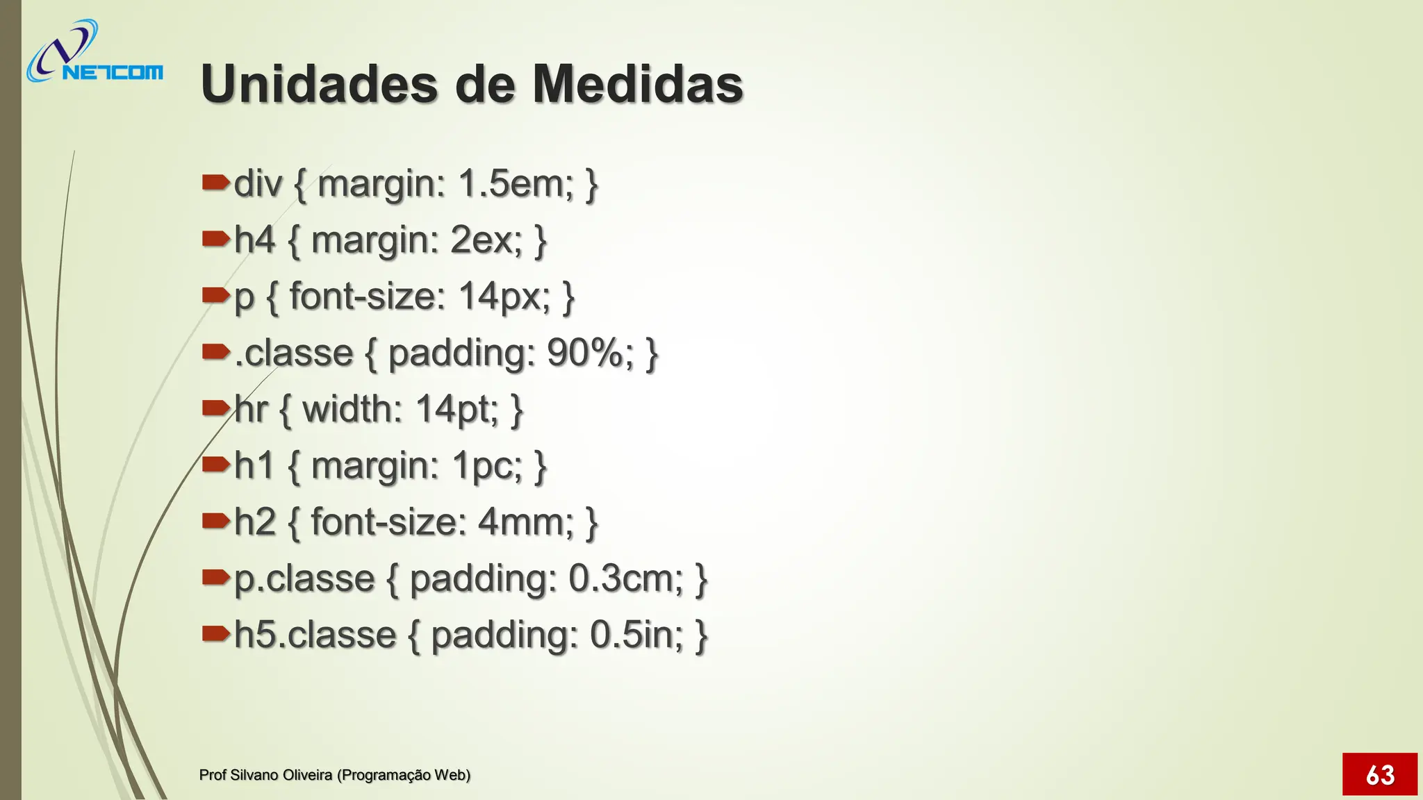 Unidades de Medidas
div { margin: 1.5em; }
h4 { margin: 2ex; }
p { font-size: 14px; }
.classe { padding: 90%; }
hr { width: 14pt; }
h1 { margin: 1pc; }
h2 { font-size: 4mm; }
p.classe { padding: 0.3cm; }
h5.classe { padding: 0.5in; }
Prof Silvano Oliveira (Programação Web) 63
 