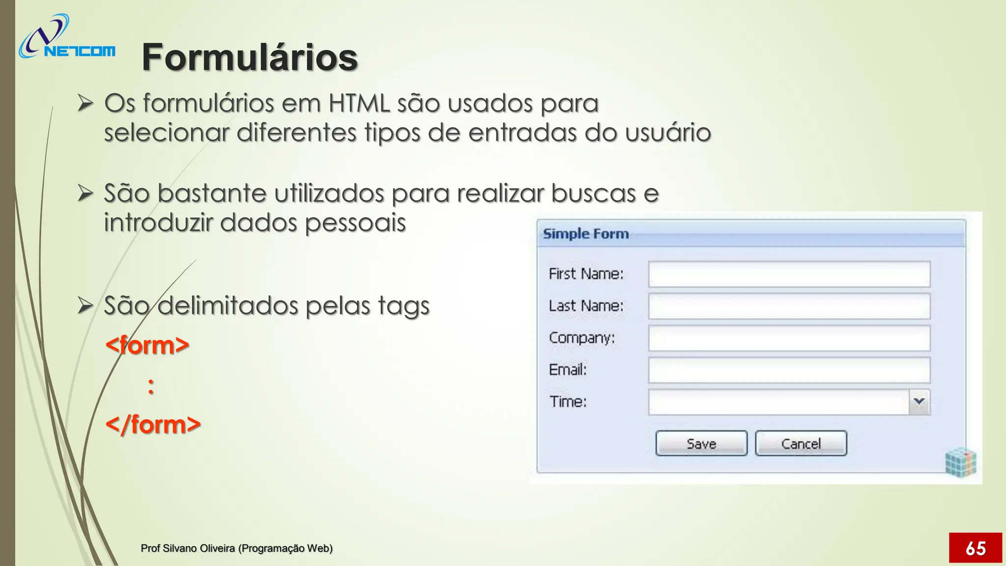 ➢ Os formulários em HTML são usados para
selecionar diferentes tipos de entradas do usuário
➢ São bastante utilizados para realizar buscas e
introduzir dados pessoais
➢ São delimitados pelas tags
<form>
:
</form>
Formulários
Prof Silvano Oliveira (Programação Web) 65
 
