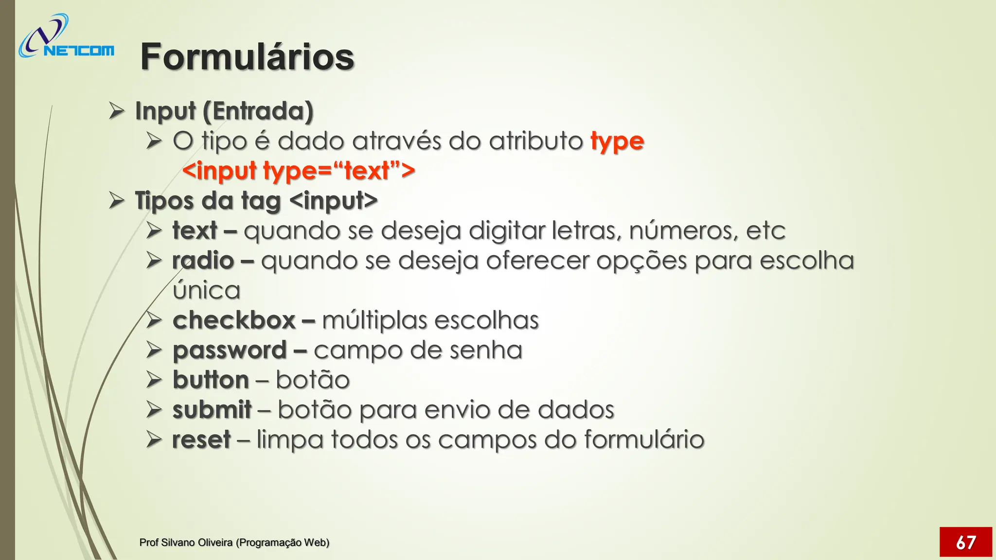 ➢ Input (Entrada)
➢ O tipo é dado através do atributo type
<input type=“text”>
➢ Tipos da tag <input>
➢ text – quando se deseja digitar letras, números, etc
➢ radio – quando se deseja oferecer opções para escolha
única
➢ checkbox – múltiplas escolhas
➢ password – campo de senha
➢ button – botão
➢ submit – botão para envio de dados
➢ reset – limpa todos os campos do formulário
Formulários
Prof Silvano Oliveira (Programação Web) 67
 