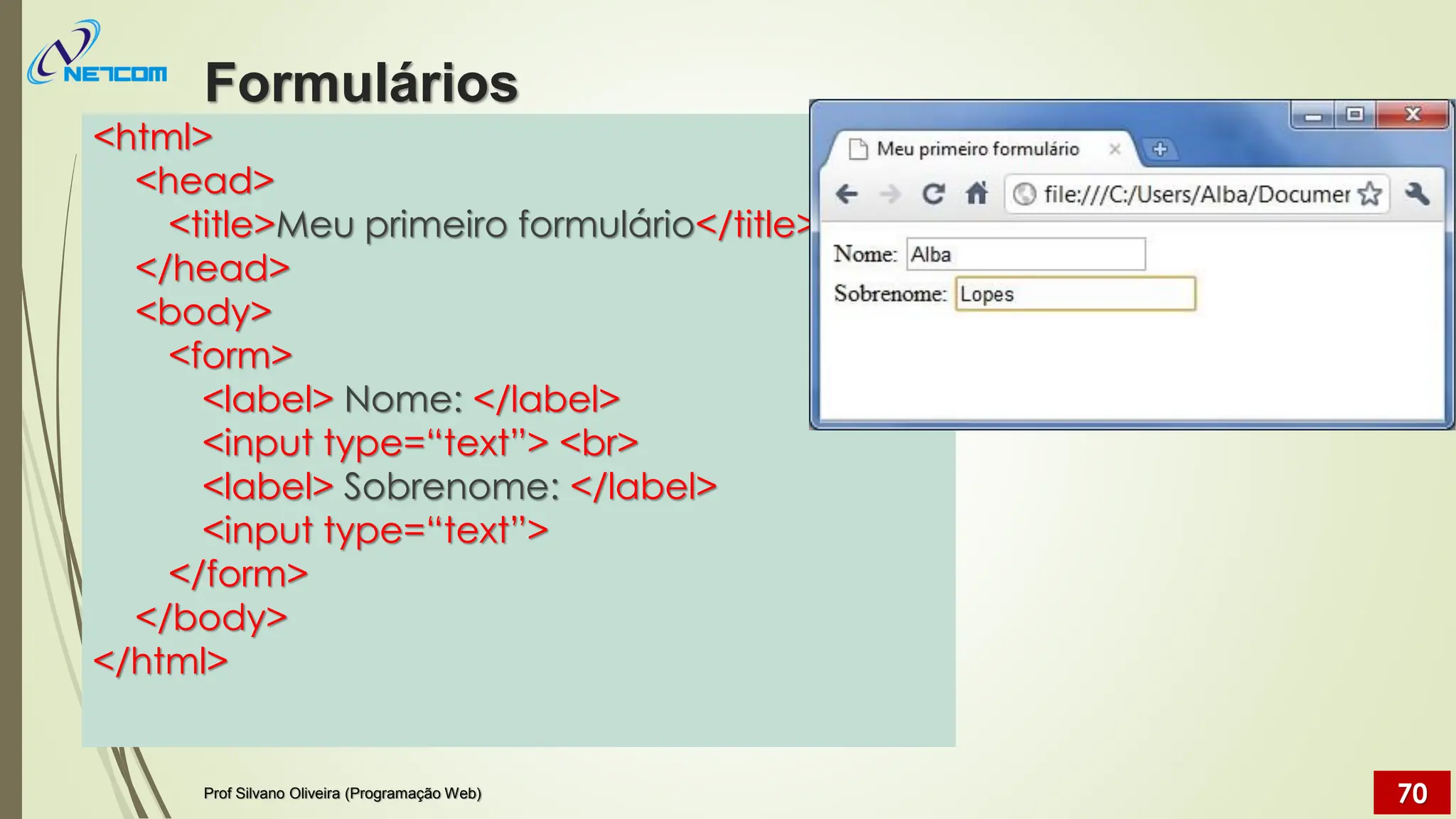 <html>
<head>
<title>Meu primeiro formulário</title>
</head>
<body>
<form>
<label> Nome: </label>
<input type=“text”> <br>
<label> Sobrenome: </label>
<input type=“text”>
</form>
</body>
</html>
Formulários
Prof Silvano Oliveira (Programação Web) 70
 