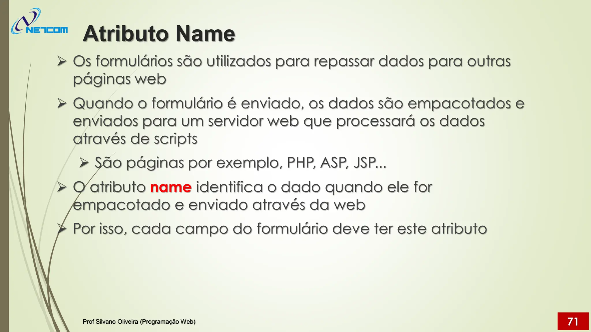 ➢ Os formulários são utilizados para repassar dados para outras
páginas web
➢ Quando o formulário é enviado, os dados são empacotados e
enviados para um servidor web que processará os dados
através de scripts
➢ São páginas por exemplo, PHP, ASP, JSP...
➢ O atributo name identifica o dado quando ele for
empacotado e enviado através da web
➢ Por isso, cada campo do formulário deve ter este atributo
Atributo Name
Prof Silvano Oliveira (Programação Web) 71
 