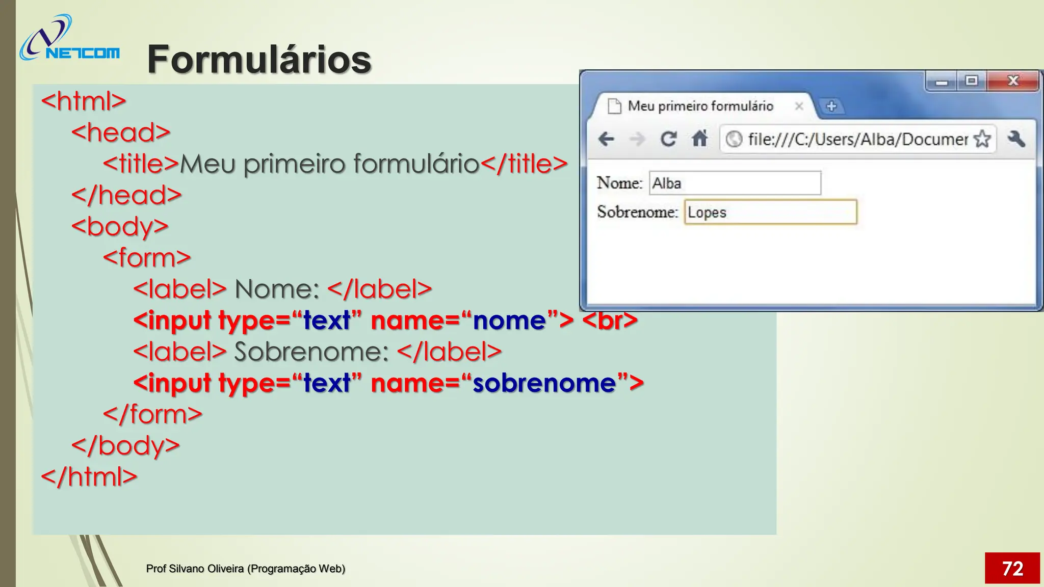 <html>
<head>
<title>Meu primeiro formulário</title>
</head>
<body>
<form>
<label> Nome: </label>
<input type=“text” name=“nome”> <br>
<label> Sobrenome: </label>
<input type=“text” name=“sobrenome”>
</form>
</body>
</html>
Formulários
Prof Silvano Oliveira (Programação Web) 72
 