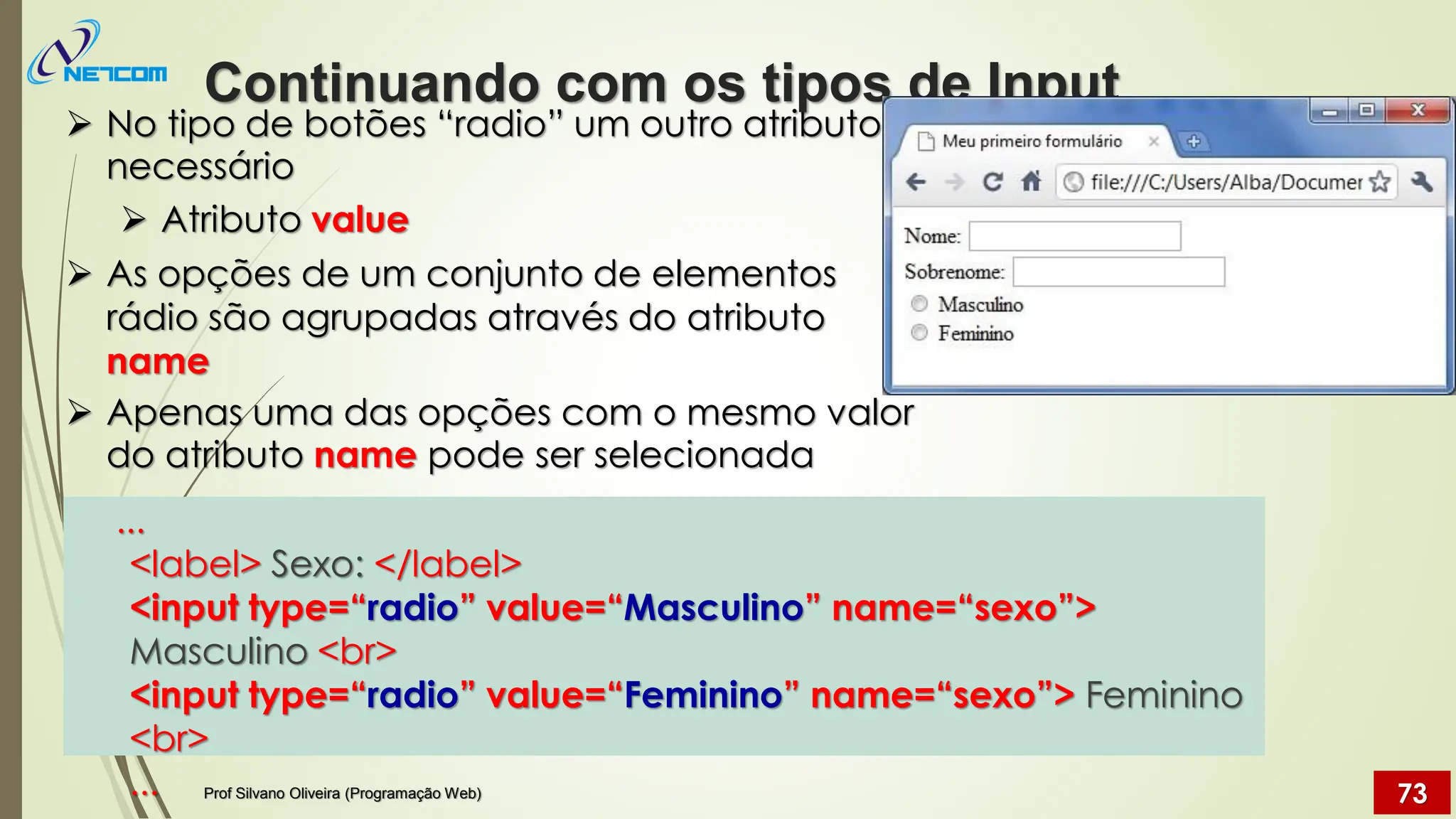 ➢ No tipo de botões “radio” um outro atributo é
necessário
➢ Atributo value
➢ As opções de um conjunto de elementos
rádio são agrupadas através do atributo
name
➢ Apenas uma das opções com o mesmo valor
do atributo name pode ser selecionada
...
<label> Sexo: </label>
<input type=“radio” value=“Masculino” name=“sexo”>
Masculino <br>
<input type=“radio” value=“Feminino” name=“sexo”> Feminino
<br>
...
Continuando com os tipos de Input
Prof Silvano Oliveira (Programação Web) 73
 