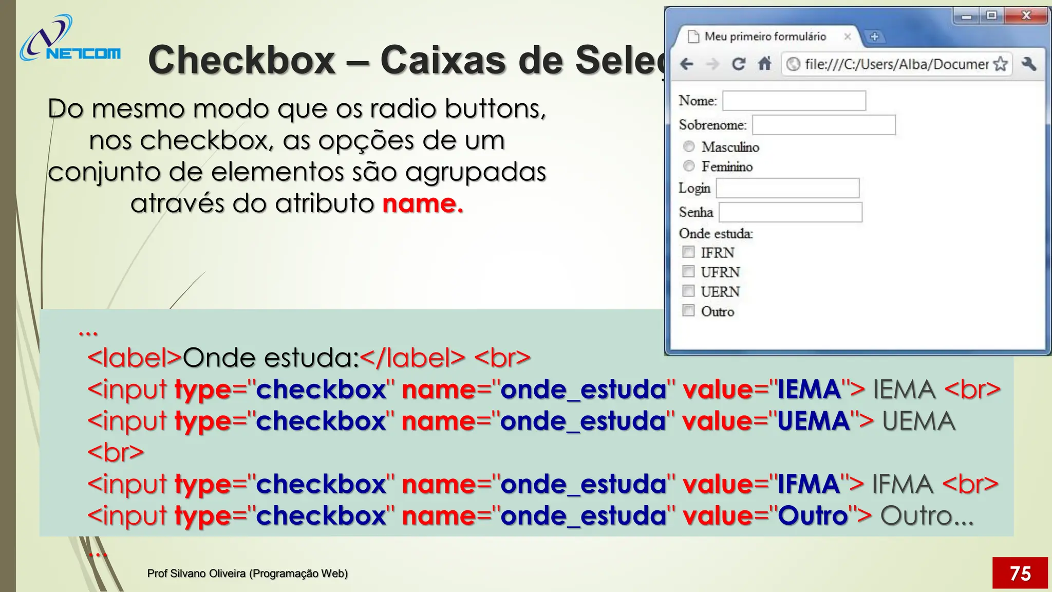Do mesmo modo que os radio buttons,
nos checkbox, as opções de um
conjunto de elementos são agrupadas
através do atributo name.
...
<label>Onde estuda:</label> <br>
<input type="checkbox" name="onde_estuda" value="IEMA"> IEMA <br>
<input type="checkbox" name="onde_estuda" value="UEMA"> UEMA
<br>
<input type="checkbox" name="onde_estuda" value="IFMA"> IFMA <br>
<input type="checkbox" name="onde_estuda" value="Outro"> Outro...
...
Checkbox – Caixas de Seleção
Prof Silvano Oliveira (Programação Web) 75
 