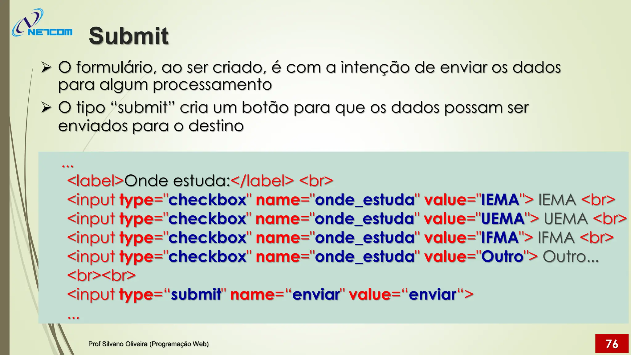 ➢ O formulário, ao ser criado, é com a intenção de enviar os dados
para algum processamento
➢ O tipo “submit” cria um botão para que os dados possam ser
enviados para o destino
Submit
Prof Silvano Oliveira (Programação Web) 76
...
<label>Onde estuda:</label> <br>
<input type="checkbox" name="onde_estuda" value="IEMA"> IEMA <br>
<input type="checkbox" name="onde_estuda" value="UEMA"> UEMA <br>
<input type="checkbox" name="onde_estuda" value="IFMA"> IFMA <br>
<input type="checkbox" name="onde_estuda" value="Outro"> Outro...
<br><br>
<input type=“submit" name=“enviar" value=“enviar“>
...
 