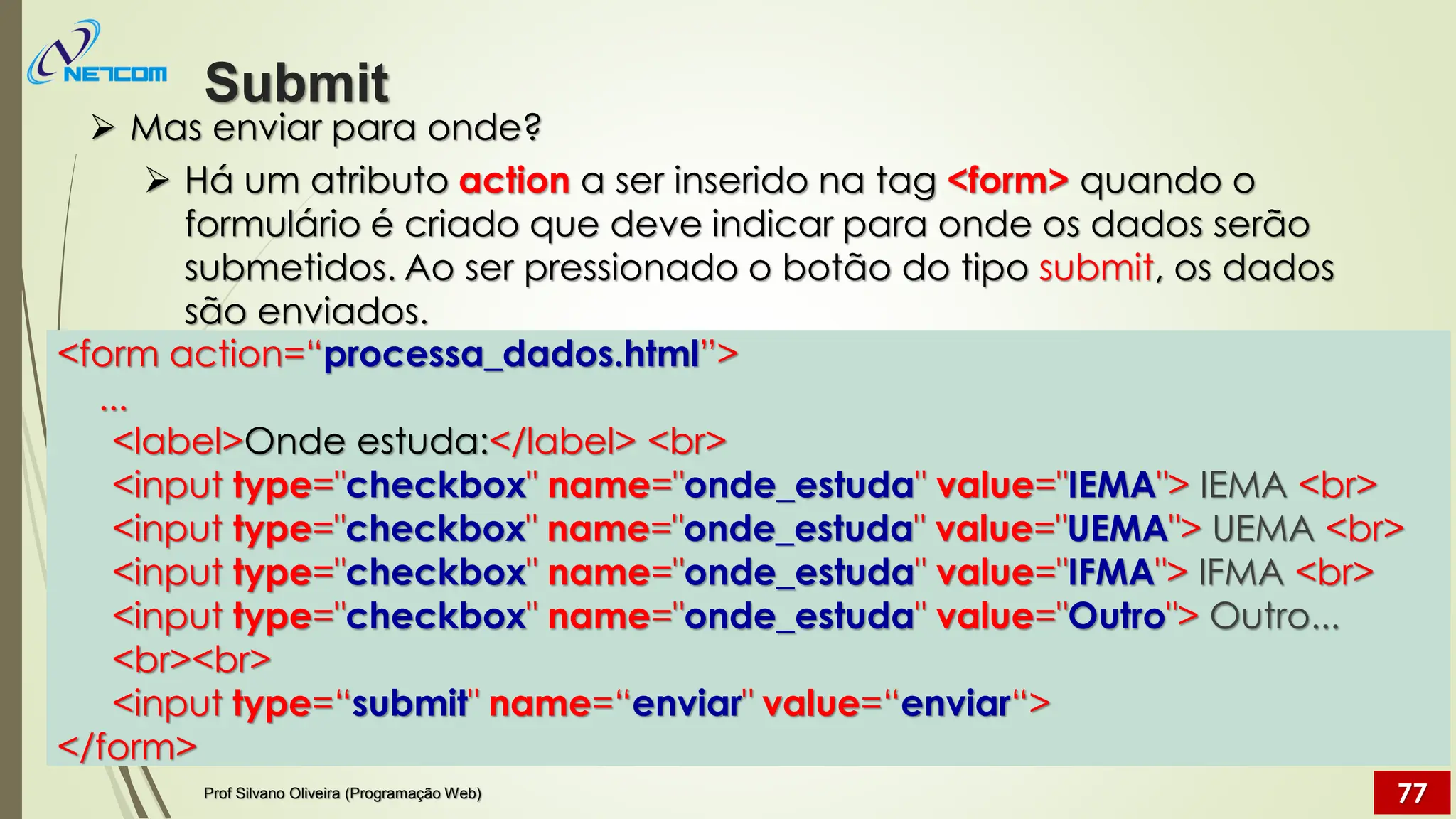 ➢ Mas enviar para onde?
➢ Há um atributo action a ser inserido na tag <form> quando o
formulário é criado que deve indicar para onde os dados serão
submetidos. Ao ser pressionado o botão do tipo submit, os dados
são enviados.
Submit
Prof Silvano Oliveira (Programação Web) 77
<form action=“processa_dados.html”>
...
<label>Onde estuda:</label> <br>
<input type="checkbox" name="onde_estuda" value="IEMA"> IEMA <br>
<input type="checkbox" name="onde_estuda" value="UEMA"> UEMA <br>
<input type="checkbox" name="onde_estuda" value="IFMA"> IFMA <br>
<input type="checkbox" name="onde_estuda" value="Outro"> Outro...
<br><br>
<input type=“submit" name=“enviar" value=“enviar“>
</form>
 