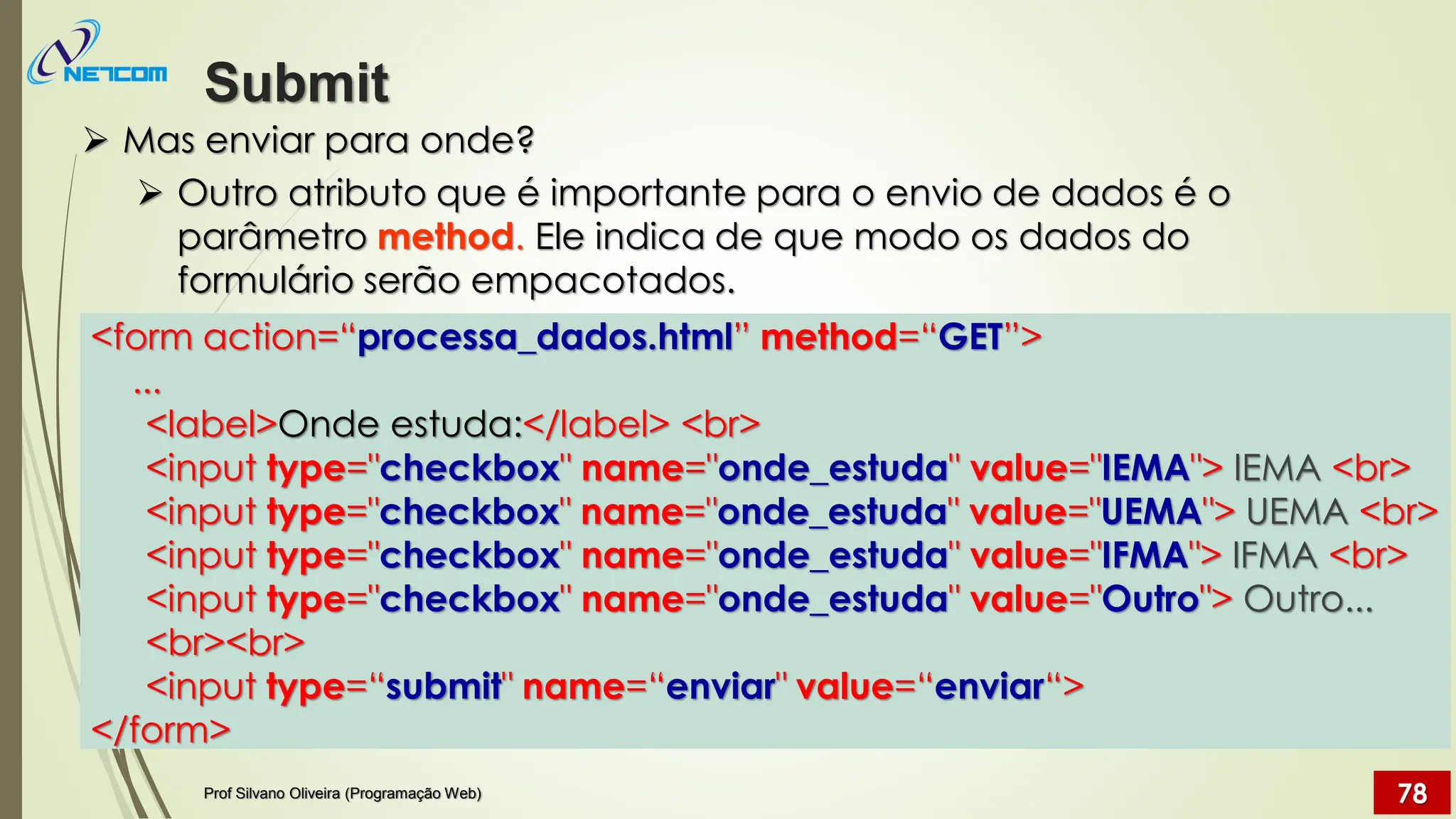 ➢ Mas enviar para onde?
➢ Outro atributo que é importante para o envio de dados é o
parâmetro method. Ele indica de que modo os dados do
formulário serão empacotados.
Submit
Prof Silvano Oliveira (Programação Web) 78
<form action=“processa_dados.html” method=“GET”>
...
<label>Onde estuda:</label> <br>
<input type="checkbox" name="onde_estuda" value="IEMA"> IEMA <br>
<input type="checkbox" name="onde_estuda" value="UEMA"> UEMA <br>
<input type="checkbox" name="onde_estuda" value="IFMA"> IFMA <br>
<input type="checkbox" name="onde_estuda" value="Outro"> Outro...
<br><br>
<input type=“submit" name=“enviar" value=“enviar“>
</form>
 