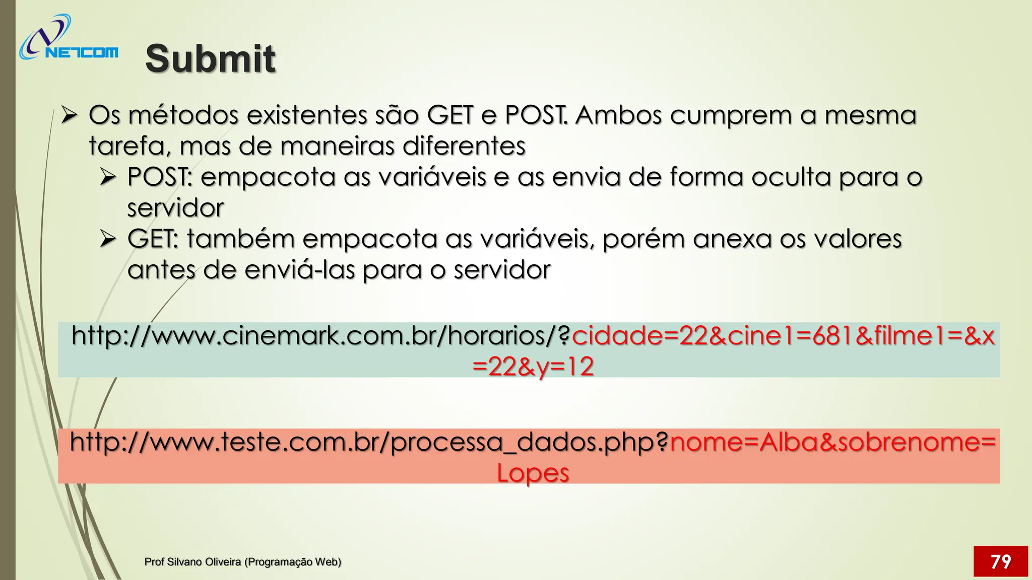 ➢ Os métodos existentes são GET e POST. Ambos cumprem a mesma
tarefa, mas de maneiras diferentes
➢ POST: empacota as variáveis e as envia de forma oculta para o
servidor
➢ GET: também empacota as variáveis, porém anexa os valores
antes de enviá-las para o servidor
http://www.teste.com.br/processa_dados.php?nome=Alba&sobrenome=
Lopes
http://www.cinemark.com.br/horarios/?cidade=22&cine1=681&filme1=&x
=22&y=12
Submit
Prof Silvano Oliveira (Programação Web) 79
 