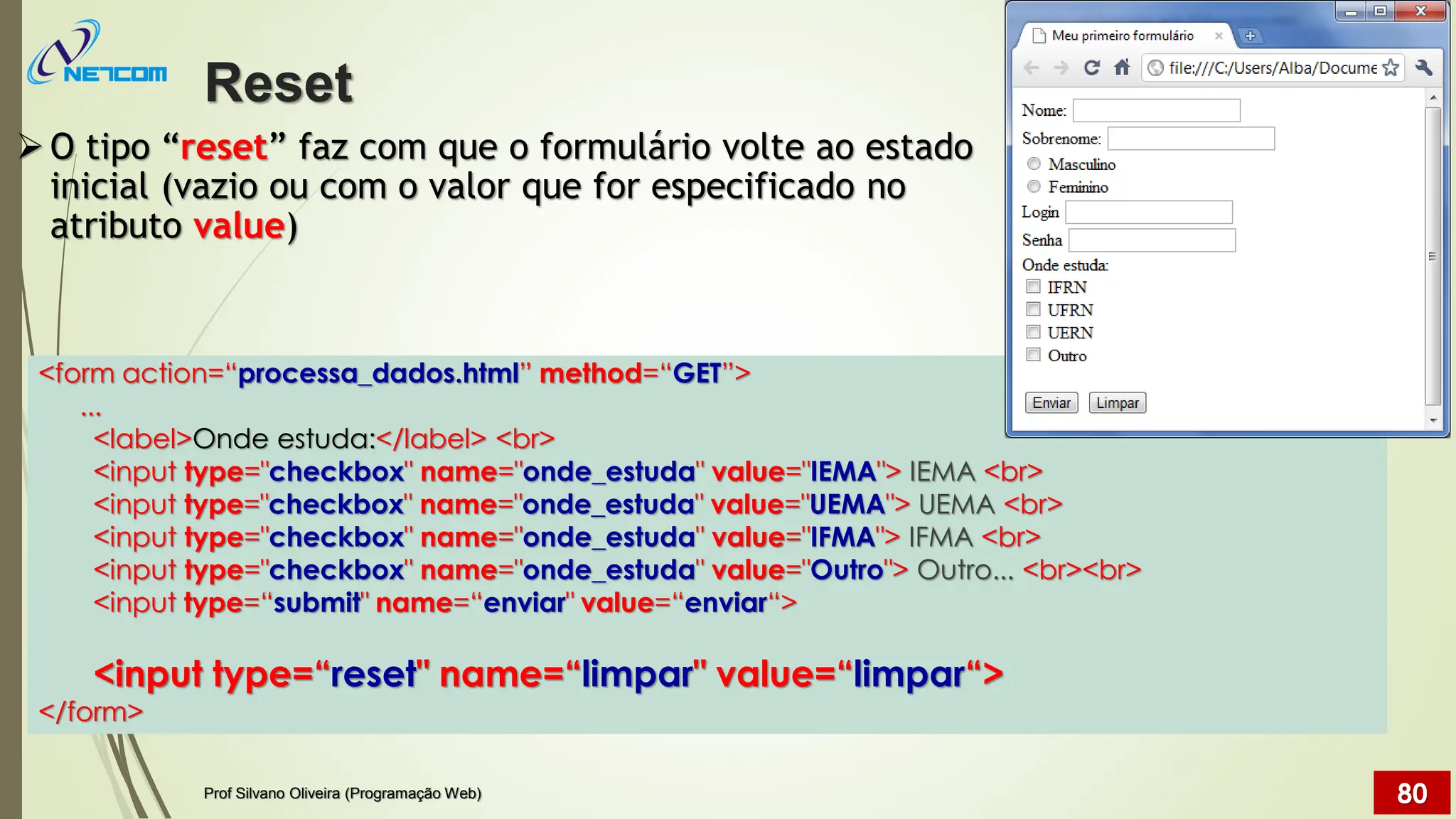 ➢O tipo “reset” faz com que o formulário volte ao estado
inicial (vazio ou com o valor que for especificado no
atributo value)
Reset
Prof Silvano Oliveira (Programação Web) 80
<form action=“processa_dados.html” method=“GET”>
...
<label>Onde estuda:</label> <br>
<input type="checkbox" name="onde_estuda" value="IEMA"> IEMA <br>
<input type="checkbox" name="onde_estuda" value="UEMA"> UEMA <br>
<input type="checkbox" name="onde_estuda" value="IFMA"> IFMA <br>
<input type="checkbox" name="onde_estuda" value="Outro"> Outro... <br><br>
<input type=“submit" name=“enviar" value=“enviar“>
<input type=“reset" name=“limpar" value=“limpar“>
</form>
 