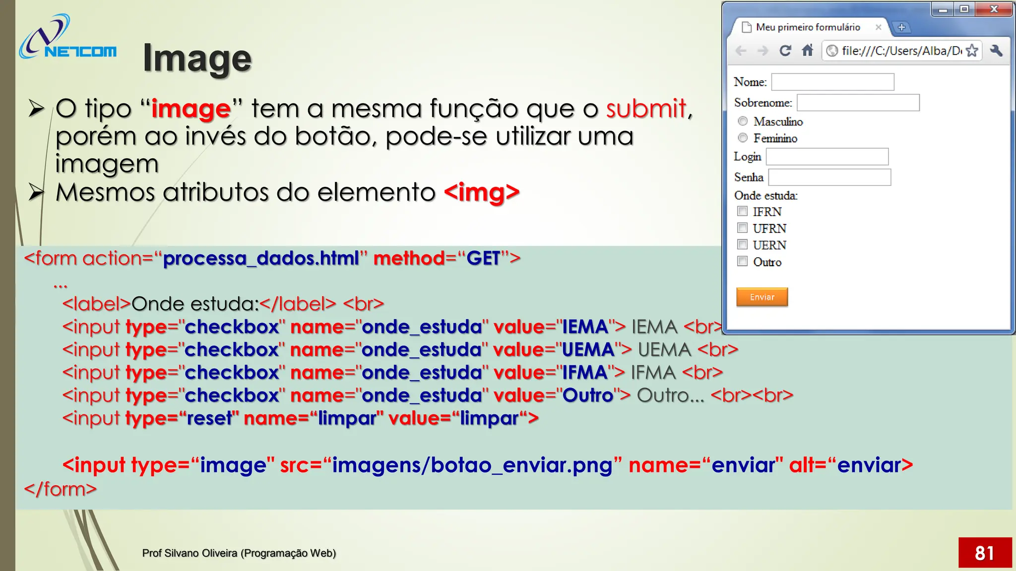 ➢ O tipo “image” tem a mesma função que o submit,
porém ao invés do botão, pode-se utilizar uma
imagem
➢ Mesmos atributos do elemento <img>
Image
Prof Silvano Oliveira (Programação Web) 81
<form action=“processa_dados.html” method=“GET”>
...
<label>Onde estuda:</label> <br>
<input type="checkbox" name="onde_estuda" value="IEMA"> IEMA <br>
<input type="checkbox" name="onde_estuda" value="UEMA"> UEMA <br>
<input type="checkbox" name="onde_estuda" value="IFMA"> IFMA <br>
<input type="checkbox" name="onde_estuda" value="Outro"> Outro... <br><br>
<input type=“reset" name=“limpar" value=“limpar“>
<input type=“image" src=“imagens/botao_enviar.png” name=“enviar" alt=“enviar>
</form>
 