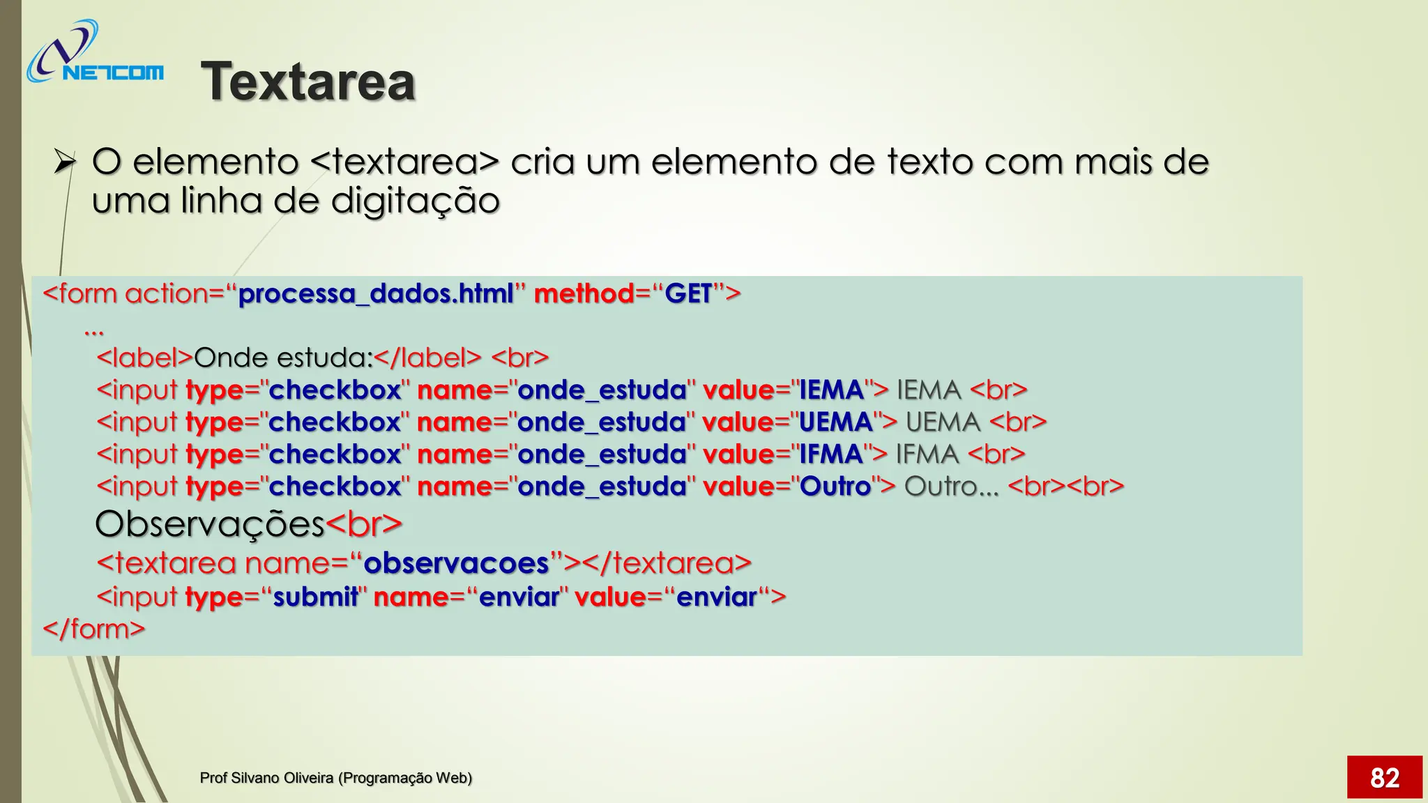 ➢ O elemento <textarea> cria um elemento de texto com mais de
uma linha de digitação
Textarea
Prof Silvano Oliveira (Programação Web) 82
<form action=“processa_dados.html” method=“GET”>
...
<label>Onde estuda:</label> <br>
<input type="checkbox" name="onde_estuda" value="IEMA"> IEMA <br>
<input type="checkbox" name="onde_estuda" value="UEMA"> UEMA <br>
<input type="checkbox" name="onde_estuda" value="IFMA"> IFMA <br>
<input type="checkbox" name="onde_estuda" value="Outro"> Outro... <br><br>
Observações<br>
<textarea name=“observacoes”></textarea>
<input type=“submit" name=“enviar" value=“enviar“>
</form>
 