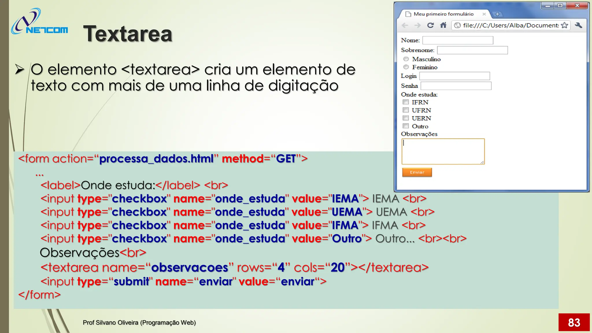 ➢ O elemento <textarea> cria um elemento de
texto com mais de uma linha de digitação
Textarea
Prof Silvano Oliveira (Programação Web) 83
<form action=“processa_dados.html” method=“GET”>
...
<label>Onde estuda:</label> <br>
<input type="checkbox" name="onde_estuda" value="IEMA"> IEMA <br>
<input type="checkbox" name="onde_estuda" value="UEMA"> UEMA <br>
<input type="checkbox" name="onde_estuda" value="IFMA"> IFMA <br>
<input type="checkbox" name="onde_estuda" value="Outro"> Outro... <br><br>
Observações<br>
<textarea name=“observacoes” rows=“4” cols=“20”></textarea>
<input type=“submit" name=“enviar" value=“enviar“>
</form>
 