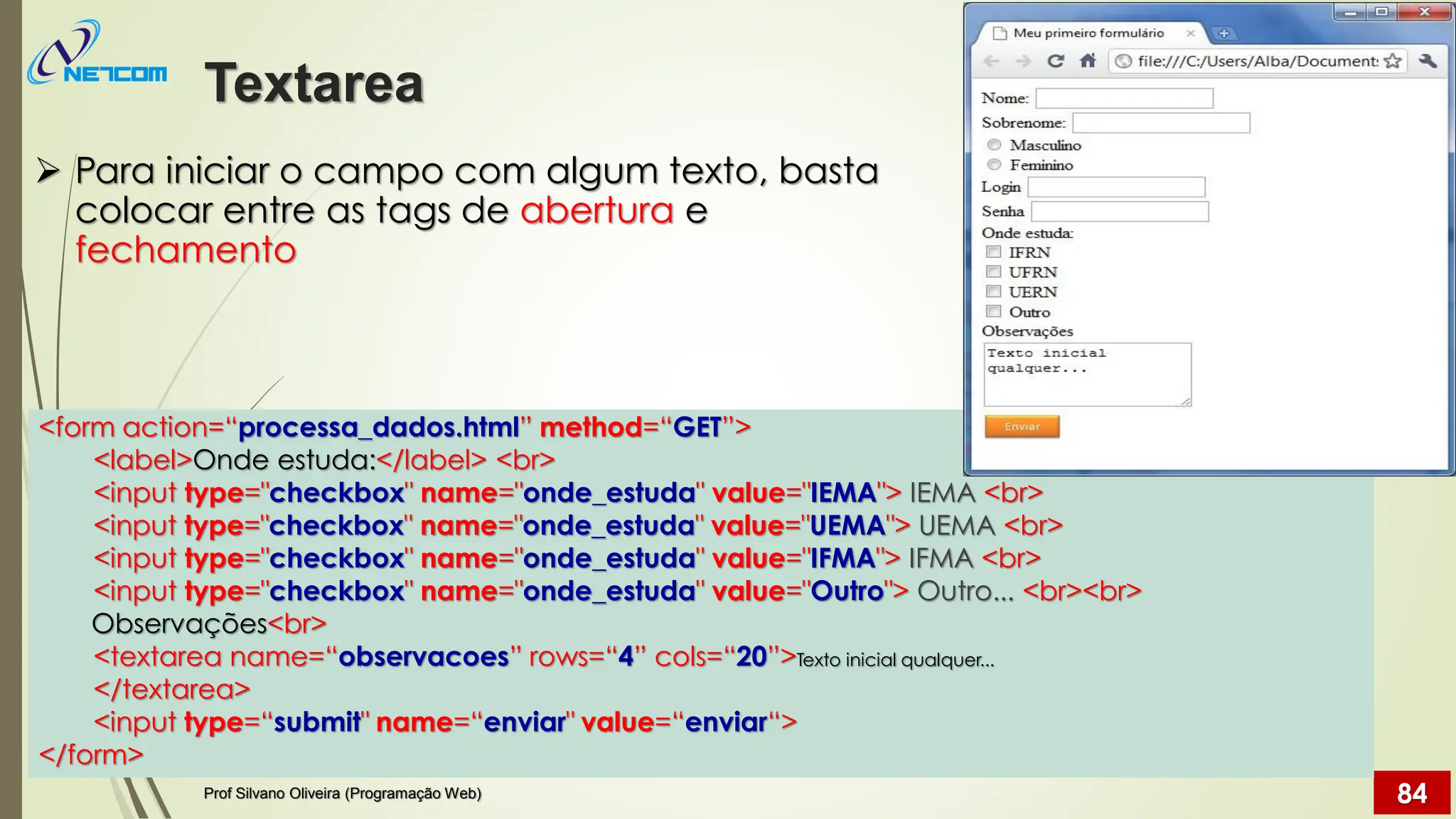 ➢ Para iniciar o campo com algum texto, basta
colocar entre as tags de abertura e
fechamento
Textarea
Prof Silvano Oliveira (Programação Web) 84
<form action=“processa_dados.html” method=“GET”>
<label>Onde estuda:</label> <br>
<input type="checkbox" name="onde_estuda" value="IEMA"> IEMA <br>
<input type="checkbox" name="onde_estuda" value="UEMA"> UEMA <br>
<input type="checkbox" name="onde_estuda" value="IFMA"> IFMA <br>
<input type="checkbox" name="onde_estuda" value="Outro"> Outro... <br><br>
Observações<br>
<textarea name=“observacoes” rows=“4” cols=“20”>Texto inicial qualquer...
</textarea>
<input type=“submit" name=“enviar" value=“enviar“>
</form>
 