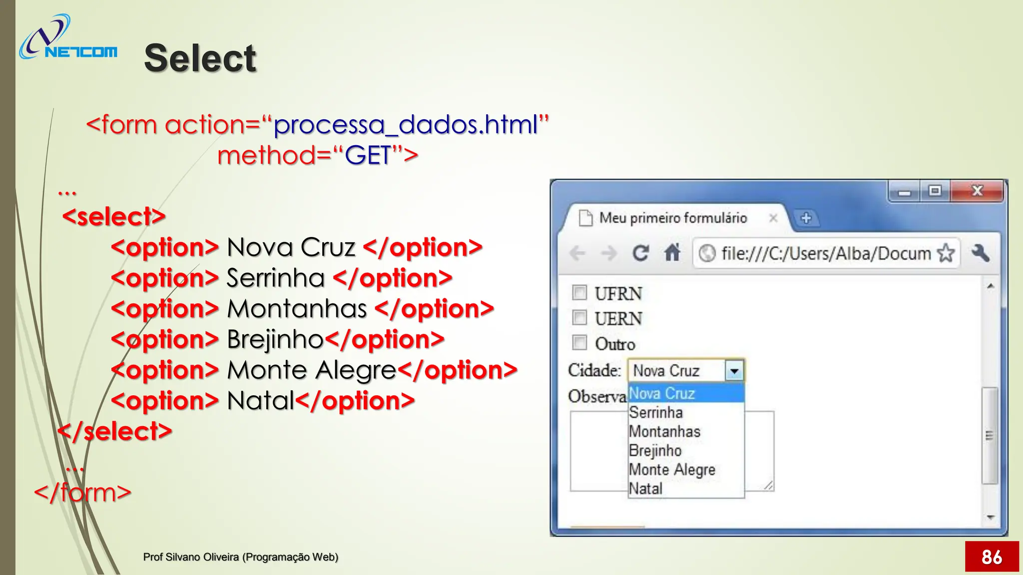 <form action=“processa_dados.html”
method=“GET”>
...
<select>
<option> Nova Cruz </option>
<option> Serrinha </option>
<option> Montanhas </option>
<option> Brejinho</option>
<option> Monte Alegre</option>
<option> Natal</option>
</select>
...
</form>
Select
Prof Silvano Oliveira (Programação Web) 86
 