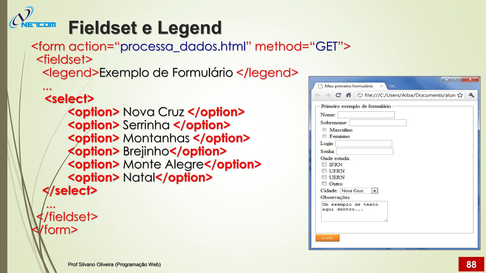 Fieldset e Legend
Prof Silvano Oliveira (Programação Web) 88
<form action=“processa_dados.html” method=“GET”>
<fieldset>
<legend>Exemplo de Formulário </legend>
...
<select>
<option> Nova Cruz </option>
<option> Serrinha </option>
<option> Montanhas </option>
<option> Brejinho</option>
<option> Monte Alegre</option>
<option> Natal</option>
</select>
...
</fieldset>
</form>
 