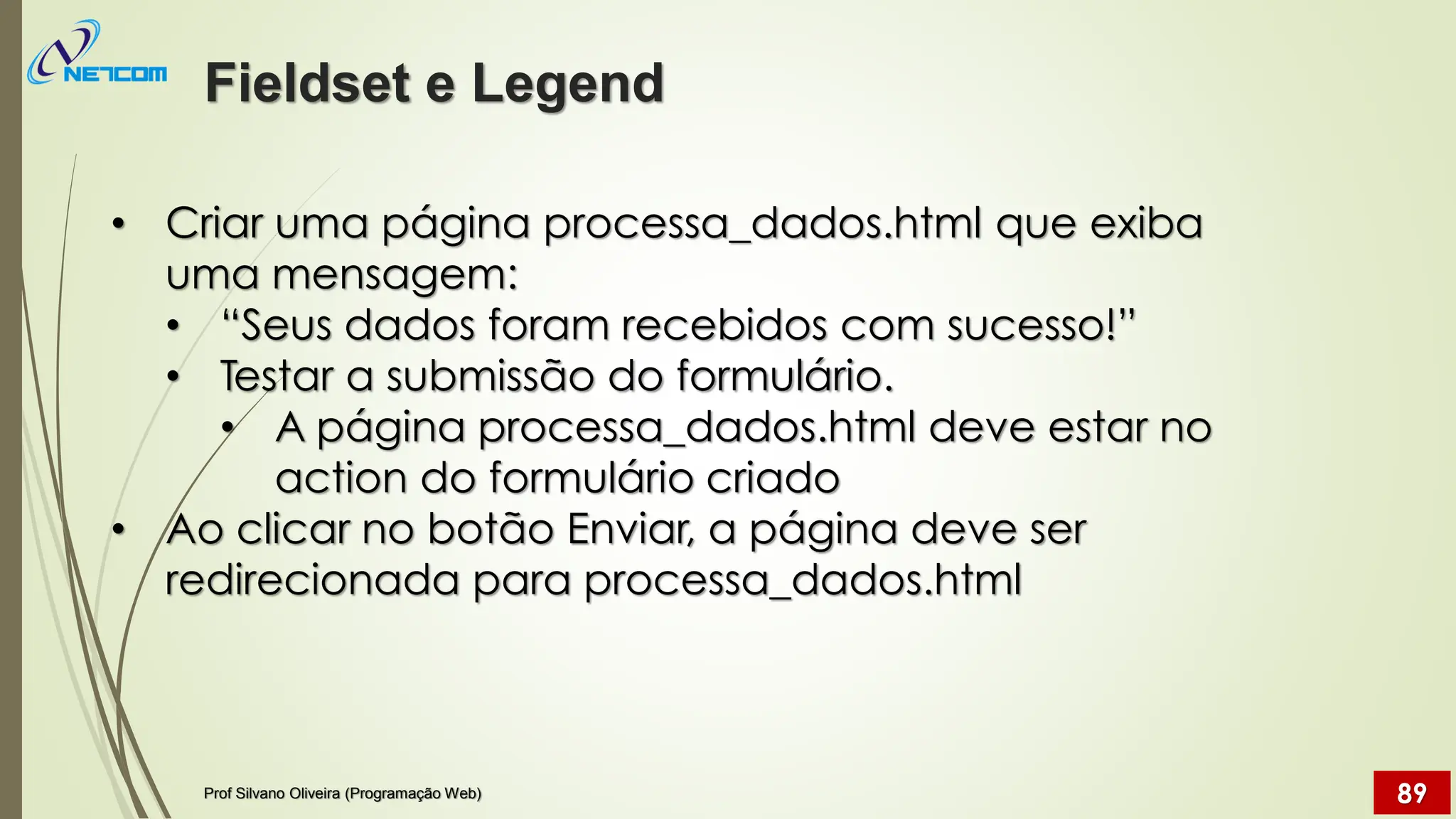 • Criar uma página processa_dados.html que exiba
uma mensagem:
• “Seus dados foram recebidos com sucesso!”
• Testar a submissão do formulário.
• A página processa_dados.html deve estar no
action do formulário criado
• Ao clicar no botão Enviar, a página deve ser
redirecionada para processa_dados.html
Fieldset e Legend
Prof Silvano Oliveira (Programação Web) 89
 