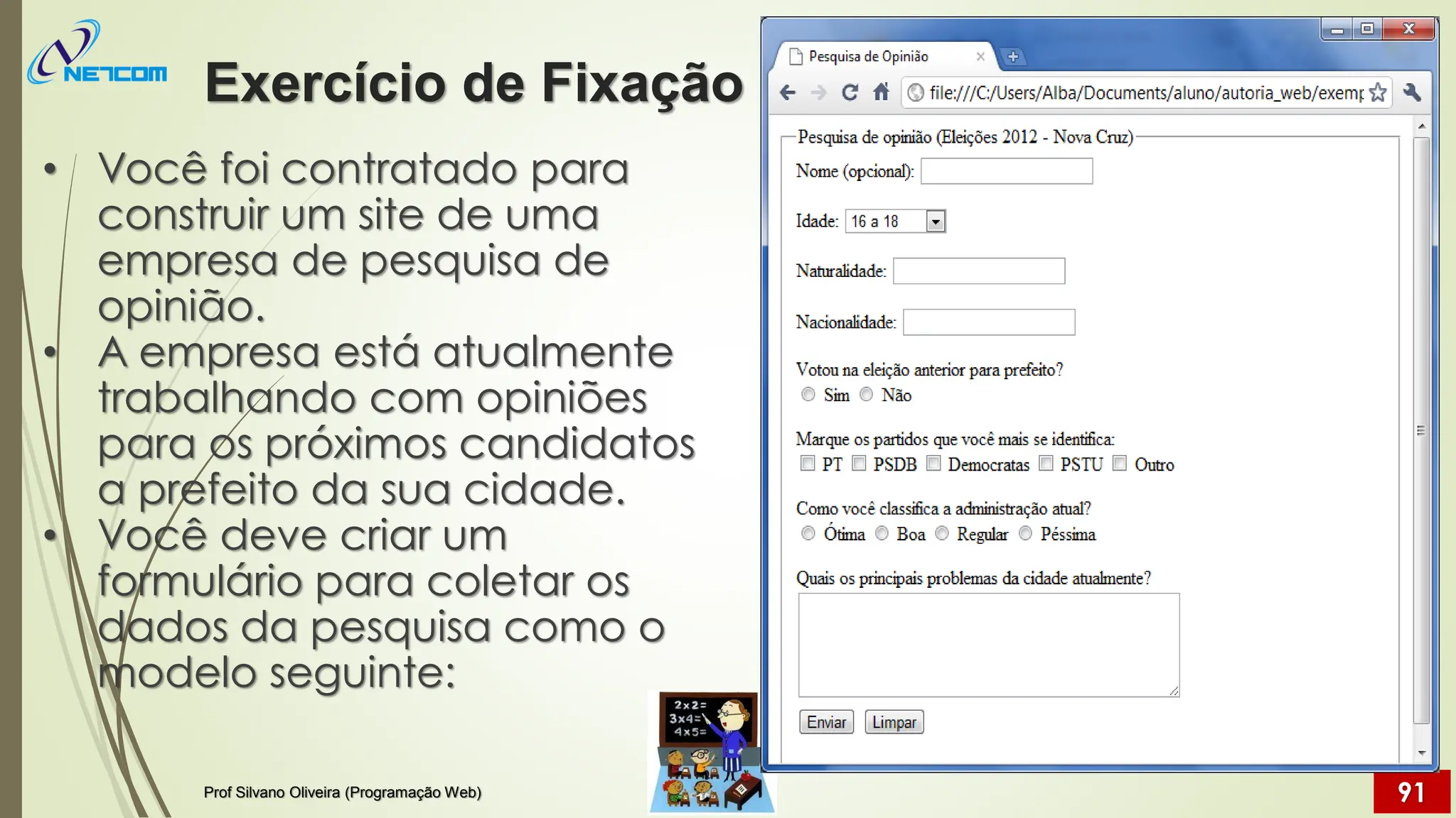• Você foi contratado para
construir um site de uma
empresa de pesquisa de
opinião.
• A empresa está atualmente
trabalhando com opiniões
para os próximos candidatos
a prefeito da sua cidade.
• Você deve criar um
formulário para coletar os
dados da pesquisa como o
modelo seguinte:
Exercício de Fixação
Prof Silvano Oliveira (Programação Web) 91
 