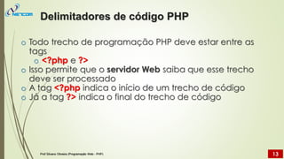 o Todo trecho de programação PHP deve estar entre as
tags
o <?php e ?>
o Isso permite que o servidor Web saiba que esse trecho
deve ser processado
o A tag <?php indica o início de um trecho de código
o Já a tag ?> indica o final do trecho de código
Delimitadores de código PHP
Prof Silvano Oliveira (Programação Web - PHP) 13
 