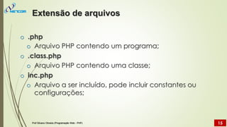 o .php
o Arquivo PHP contendo um programa;
o .class.php
o Arquivo PHP contendo uma classe;
o inc.php
o Arquivo a ser incluído, pode incluir constantes ou
configurações;
Extensão de arquivos
Prof Silvano Oliveira (Programação Web - PHP) 15
 