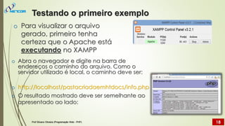 o Para visualizar o arquivo
gerado, primeiro tenha
certeza que o Apache está
executando no XAMPP
o Abra o navegador e digite na barra de
endereços o caminho do arquivo. Como o
servidor utilizado é local, o caminho deve ser:
o http://localhost/pastacriadaemhtdocs/info.php
o O resultado mostrado deve ser semelhante ao
apresentado ao lado:
Testando o primeiro exemplo
Prof Silvano Oliveira (Programação Web - PHP) 18
 
