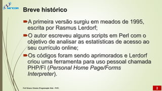 Breve histórico
A primeira versão surgiu em meados de 1995,
escrita por Rasmus Lerdorf;
O autor escreveu alguns scripts em Perl com o
objetivo de analisar as estatísticas de acesso ao
seu currículo online;
Os códigos foram sendo aprimorados e Lerdorf
criou uma ferramenta para uso pessoal chamada
PHP/FI (Personal Home Page/Forms
Interpreter).
Prof Silvano Oliveira (Programação Web - PHP) 2
 