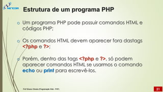 o Um programa PHP pode possuir comandos HTML e
códigos PHP;
o Os comandos HTML devem aparecer fora dastags
<?php e ?>;
o Porém, dentro das tags <?php e ?>, só podem
aparecer comandos HTML se usarmos o comando
echo ou print para escrevê-los.
Estrutura de um programa PHP
Prof Silvano Oliveira (Programação Web - PHP) 21
 